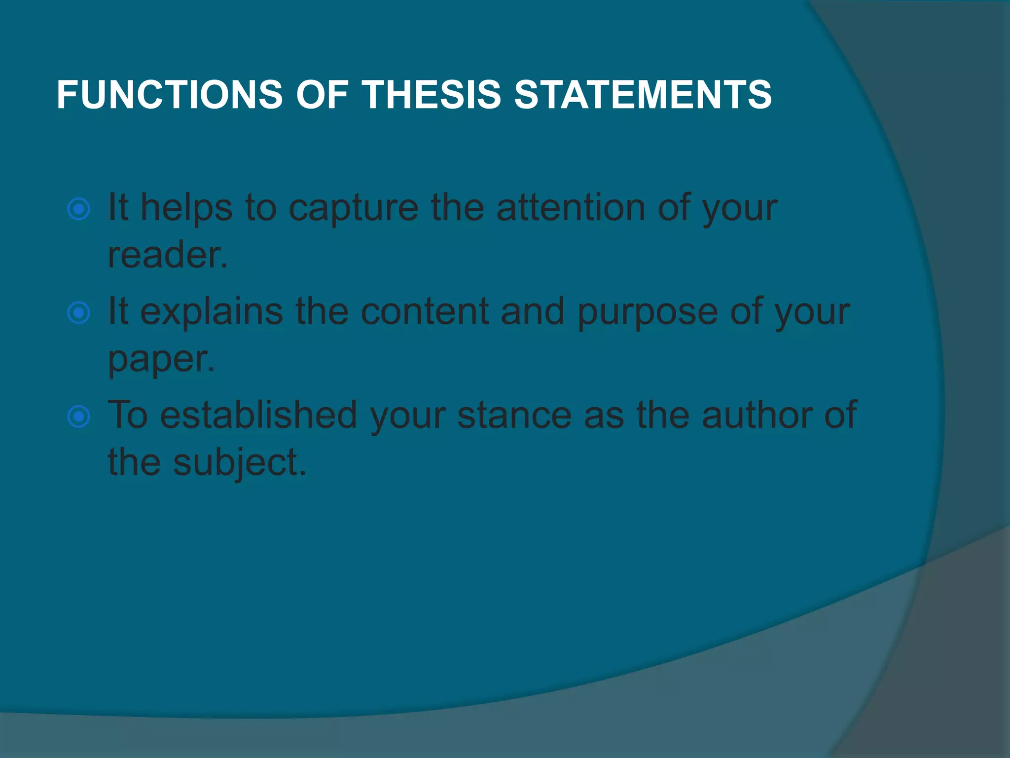 FUNCTIONS OF THESIS STATEMENTS
 It helps to capture the attention of your
reader.
 It explains the content and purpose of your
paper.
 To established your stance as the author of
the subject.
 