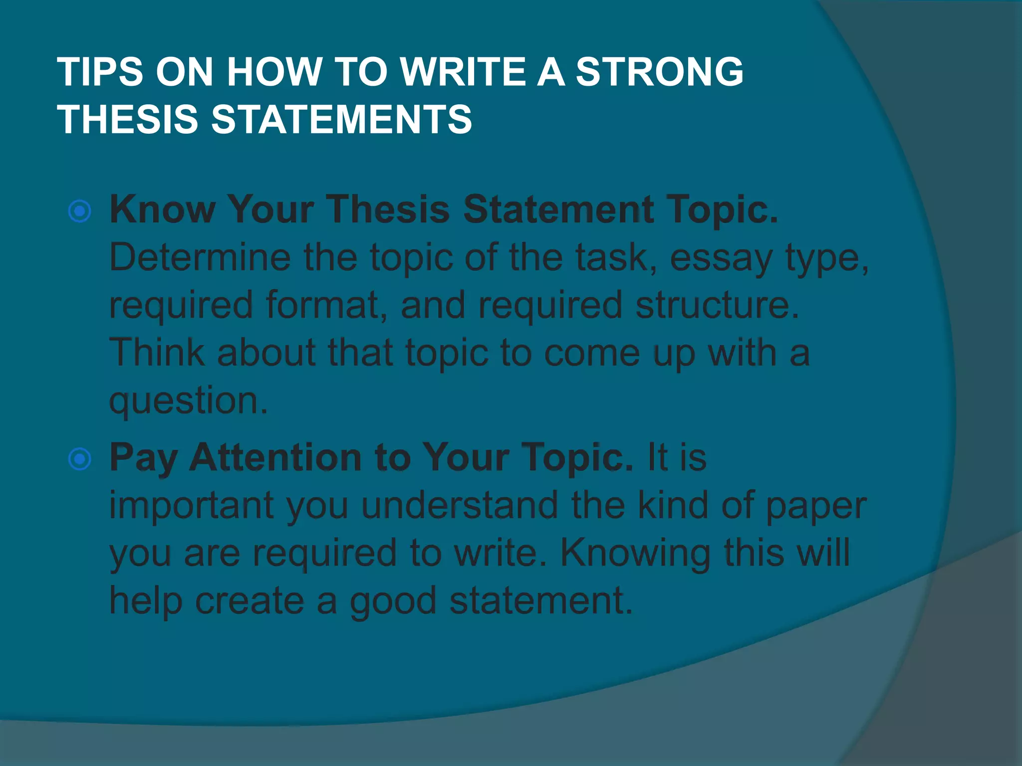 TIPS ON HOW TO WRITE A STRONG
THESIS STATEMENTS
 Know Your Thesis Statement Topic.
Determine the topic of the task, essay type,
required format, and required structure.
Think about that topic to come up with a
question.
 Pay Attention to Your Topic. It is
important you understand the kind of paper
you are required to write. Knowing this will
help create a good statement.
 