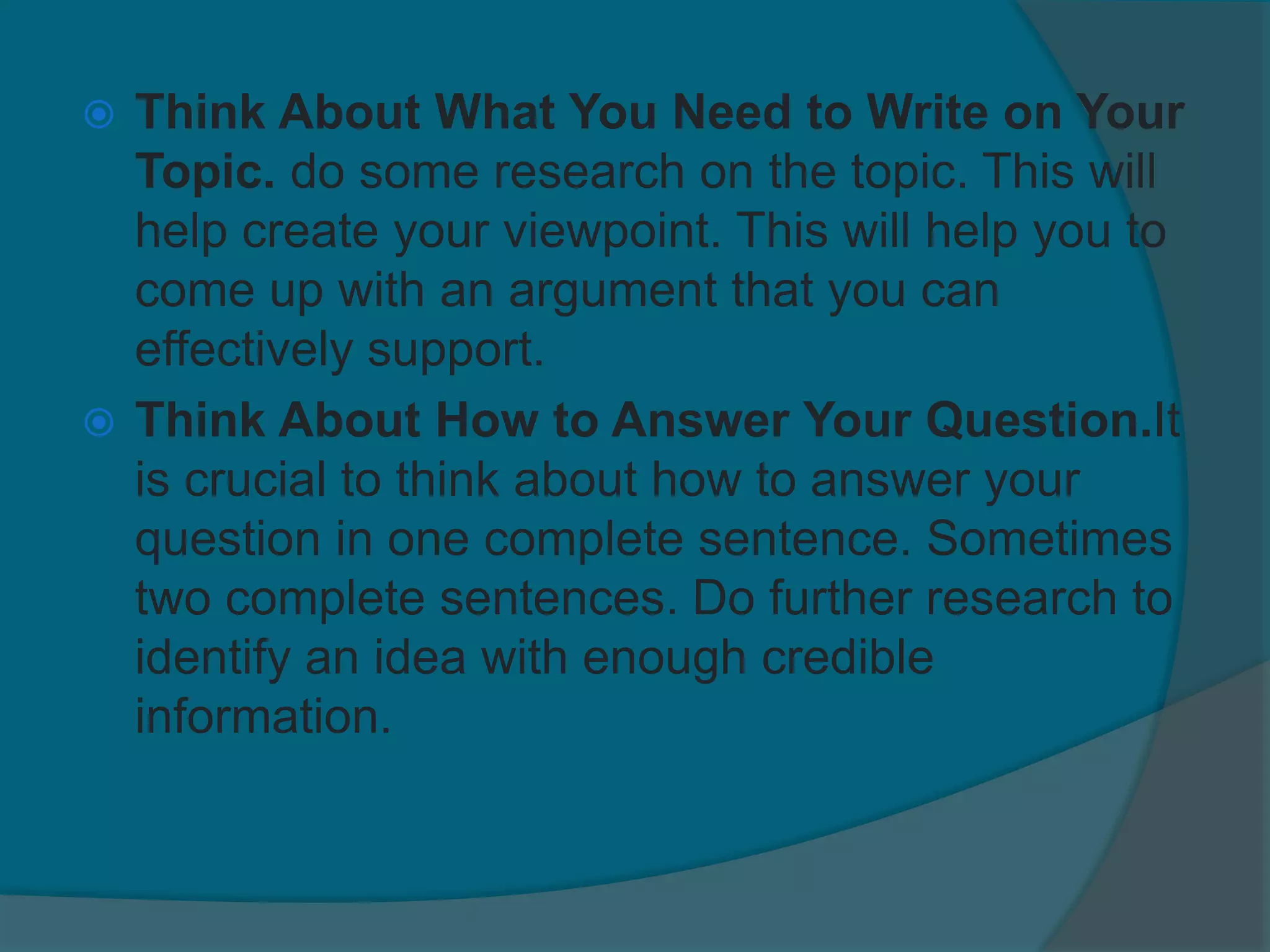  Think About What You Need to Write on Your
Topic. do some research on the topic. This will
help create your viewpoint. This will help you to
come up with an argument that you can
effectively support.
 Think About How to Answer Your Question.It
is crucial to think about how to answer your
question in one complete sentence. Sometimes
two complete sentences. Do further research to
identify an idea with enough credible
information.
 
