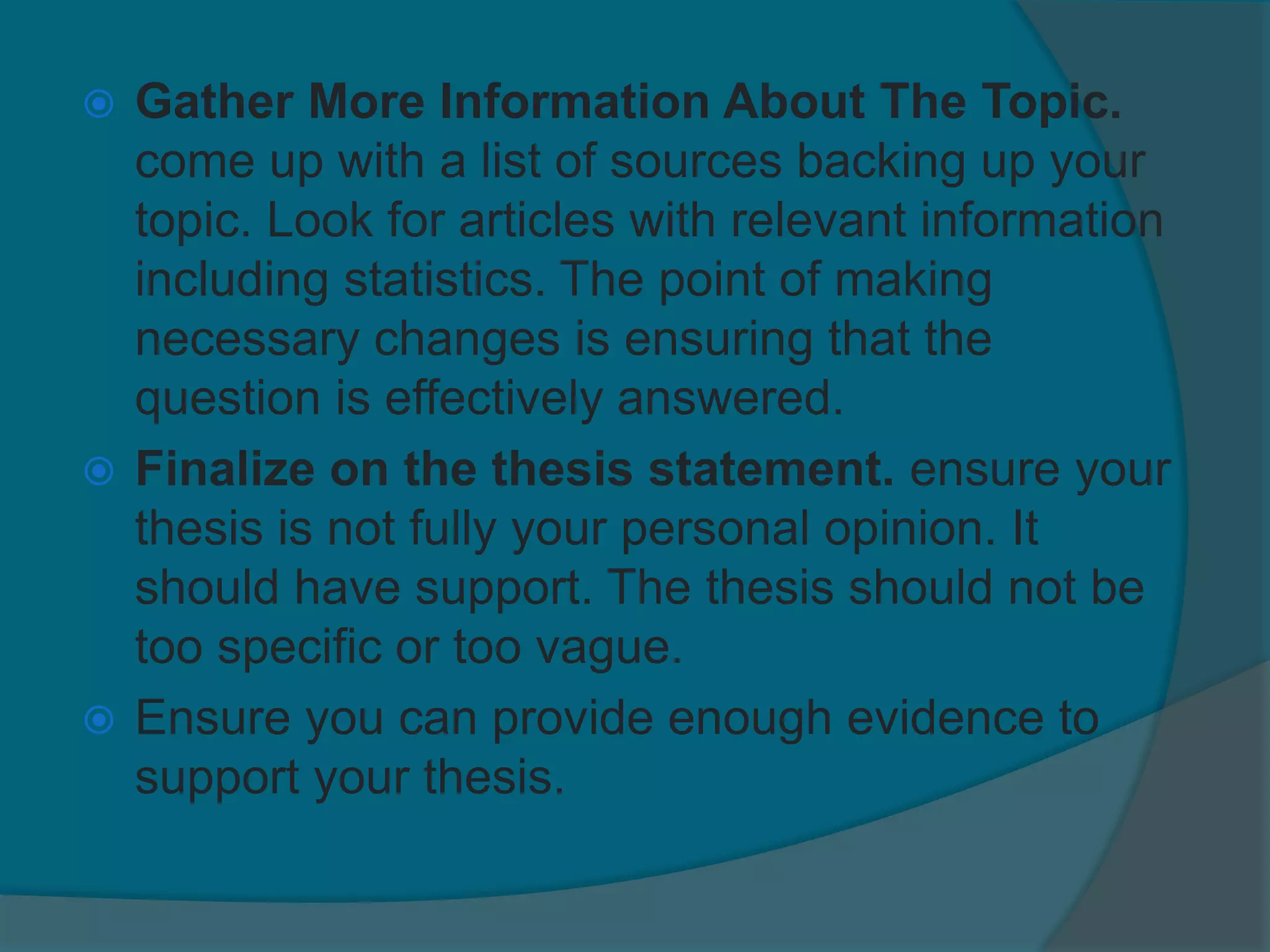  Gather More Information About The Topic.
come up with a list of sources backing up your
topic. Look for articles with relevant information
including statistics. The point of making
necessary changes is ensuring that the
question is effectively answered.
 Finalize on the thesis statement. ensure your
thesis is not fully your personal opinion. It
should have support. The thesis should not be
too specific or too vague.
 Ensure you can provide enough evidence to
support your thesis.
 