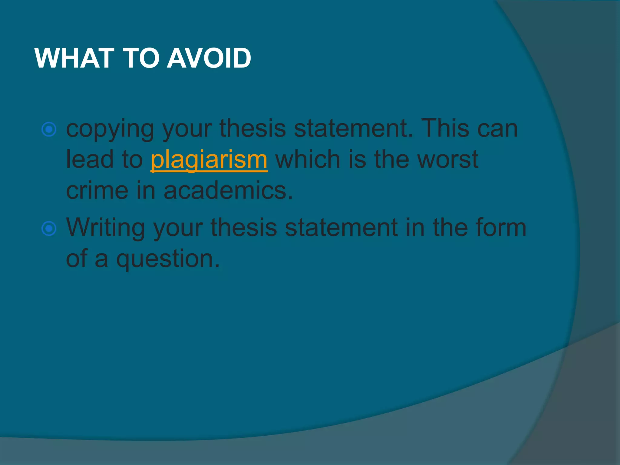 WHAT TO AVOID
 copying your thesis statement. This can
lead to plagiarism which is the worst
crime in academics.
 Writing your thesis statement in the form
of a question.
 