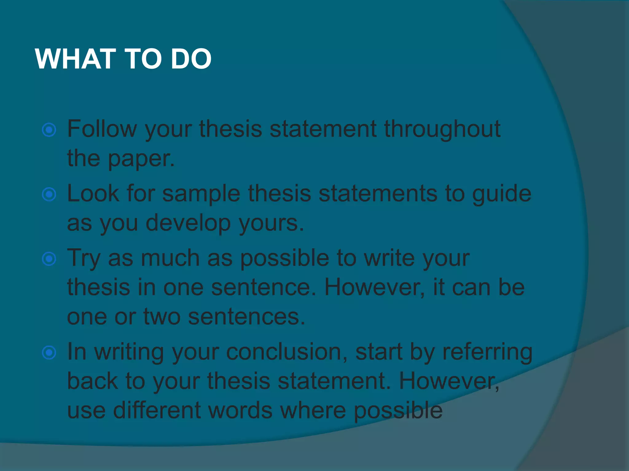 WHAT TO DO
 Follow your thesis statement throughout
the paper.
 Look for sample thesis statements to guide
as you develop yours.
 Try as much as possible to write your
thesis in one sentence. However, it can be
one or two sentences.
 In writing your conclusion, start by referring
back to your thesis statement. However,
use different words where possible
 
