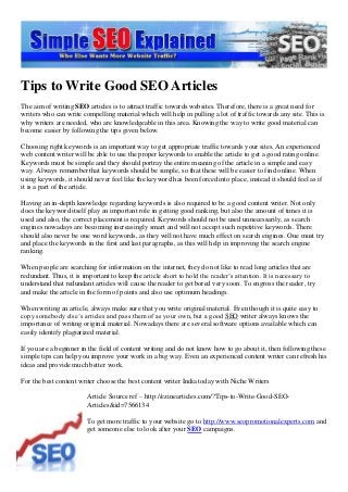 Tips to Write Good SEO Articles
The aim of writing SEO articles is to attract traffic towards websites. Therefore, there is a great need for
writers who can write compelling material which will help in pulling a lot of traffic towards any site. This is
why writers are needed, who are knowledgeable in this area. Knowing the way to write good material can
become easier by following the tips given below.
Choosing right keywords is an important way to get appropriate traffic towards your sites. An experienced
web content writer will be able to use the proper keywords to enable the article to get a good rating online.
Keywords must be simple and they should portray the entire meaning of the article in a simple and easy
way. Always remember that keywords should be simple, so that these will be easier to find online. When
using keywords, it should never feel like the keyword has been forced into place, instead it should feel as if
it is a part of the article.
Having an in-depth knowledge regarding keywords is also required to be a good content writer. Not only
does the keyword itself play an important role in getting good ranking, but also the amount of times it is
used and also, the correct placement is required. Keywords should not be used unnecessarily, as search
engines nowadays are becoming increasingly smart and will not accept such repetitive keywords. There
should also never be one word keywords, as they will not have much effect on search engines. One must try
and place the keywords in the first and last paragraphs, as this will help in improving the search engine
ranking.
When people are searching for information on the internet, they do not like to read long articles that are
redundant. Thus, it is important to keep the article short to hold the reader’s attention. It is necessary to
understand that redundant articles will cause the reader to get bored very soon. To engross the reader, try
and make the article in the form of points and also use optimum headings.
When writing an article, always make sure that you write original material. Even though it is quite easy to
copy somebody else’s articles and pass them of as your own, but a good SEO writer always knows the
importance of writing original material. Nowadays there are several software options available which can
easily identify plagiarized material.
If you are a beginner in the field of content writing and do not know how to go about it, then following these
simple tips can help you improve your work in a big way. Even an experienced content writer can refresh his
ideas and provide much better work.
For the best content writer choose the best content writer India today with Niche Writers
Article Source ref – http://ezinearticles.com/?Tips-to-Write-Good-SEO-
Articles&id=7566134
To get more traffic to your website go to http://www.seopromotionalexperts.com and
get someone else to look after your SEO campaigns.
 
