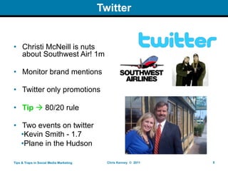 Twitter


• Christi McNeill is nuts
  about Southwest Air! 1m

• Monitor brand mentions

• Twitter only promotions

• Tip  80/20 rule

• Two events on twitter
  •Kevin Smith - 1.7
  •Plane in the Hudson

Tips & Traps in Social Media Marketing     Chris Kenney © 2011   8
 