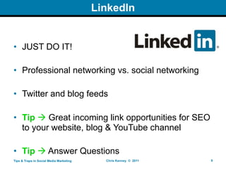 LinkedIn


• JUST DO IT!

• Professional networking vs. social networking

• Twitter and blog feeds

• Tip  Great incoming link opportunities for SEO
  to your website, blog & YouTube channel

• Tip  Answer Questions
Tips & Traps in Social Media Marketing     Chris Kenney © 2011   9
 