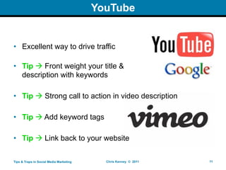 YouTube


• Excellent way to drive traffic

• Tip  Front weight your title &
  description with keywords

• Tip  Strong call to action in video description

• Tip  Add keyword tags

• Tip  Link back to your website

Tips & Traps in Social Media Marketing     Chris Kenney © 2011   11
 