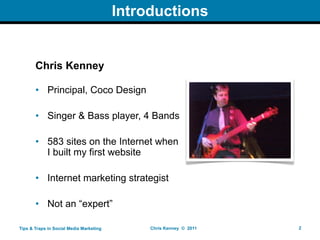 Introductions


       Chris Kenney

       • Principal, Coco Design

       • Singer & Bass player, 4 Bands

       • 583 sites on the Internet when
         I built my first website

       • Internet marketing strategist

       • Not an “expert”

Tips & Traps in Social Media Marketing        Chris Kenney © 2011   2
 