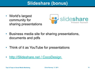 ݺߣshare (bonus)

• World's largest
  community for
  sharing presentations

• Business media site for sharing presentations,
  documents and pdfs

• Think of it as YouTube for presentations

• http://ݺߣshare.net / CocoDesign

Tips & Traps in Social Media Marketing   Chris Kenney © 2011   14
 