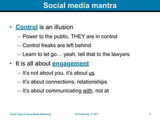 Social media mantra

• Control is an illusion
       – Power to the public, THEY are in control
       – Control freaks are left behind
       – Learn to let go… yeah, tell that to the lawyers
• It is all about engagement
       – It’s not about you, it’s about us
       – It’s about connections, relationships
       – It’s about communicating with, not at



Tips & Traps in Social Media Marketing   Chris Kenney © 2011   5
 