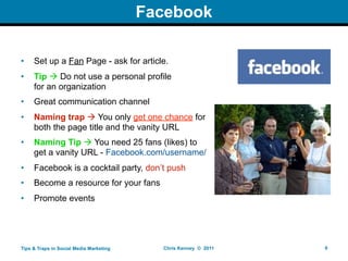 Facebook

•    Set up a Fan Page - ask for article.
•    Tip  Do not use a personal profile
     for an organization
•    Great communication channel
•    Naming trap  You only get one chance for
     both the page title and the vanity URL
•    Naming Tip  You need 25 fans (likes) to
     get a vanity URL - Facebook.com/username/
•    Facebook is a cocktail party, don’t push
•    Become a resource for your fans
•    Promote events




Tips & Traps in Social Media Marketing     Chris Kenney © 2011   6
 