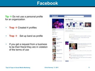 Facebook

Tip  Do not use a personal profile
for an organization


•    Trap  Created 4 profiles


•    Trap           Set up band as profile


•    If you get a request from a business
     to be their friend they are in violation
     of the terms of use




Tips & Traps in Social Media Marketing        Chris Kenney © 2011   6
 