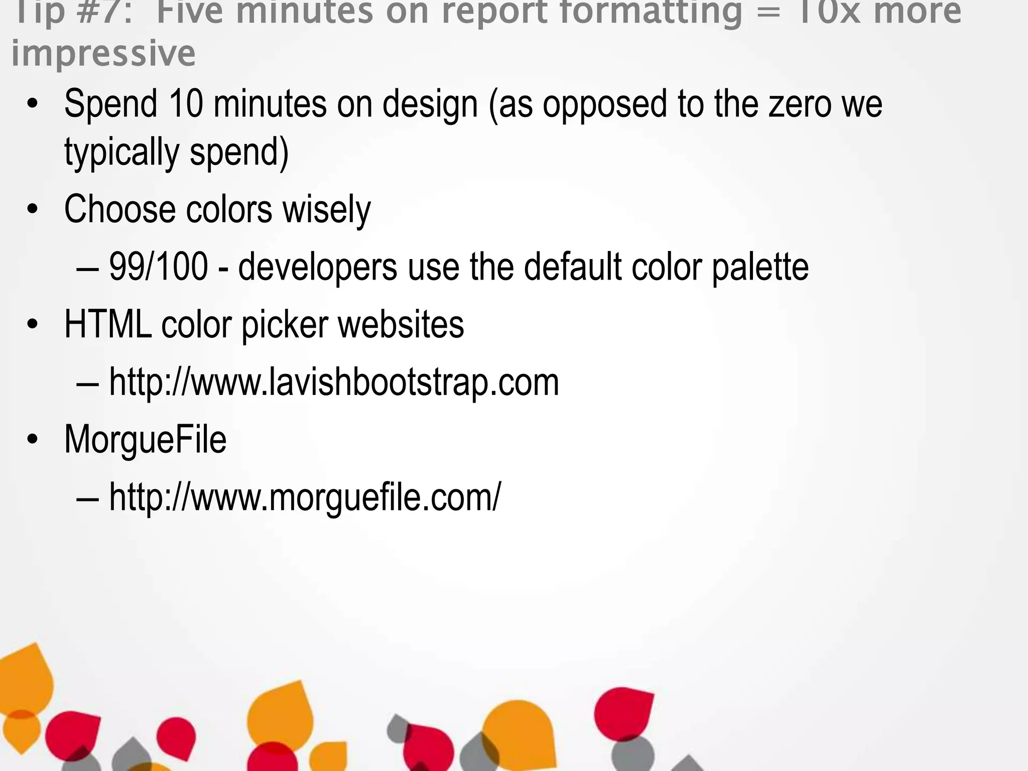 Tip #7: Five minutes on report formatting = 10x more 
impressive 
• Spend 10 minutes on design (as opposed to the zero we 
typically spend) 
• Choose colors wisely 
– 99/100 - developers use the default color palette 
• HTML color picker websites 
– http://www.lavishbootstrap.com 
• MorgueFile 
– http://www.morguefile.com/ 
 