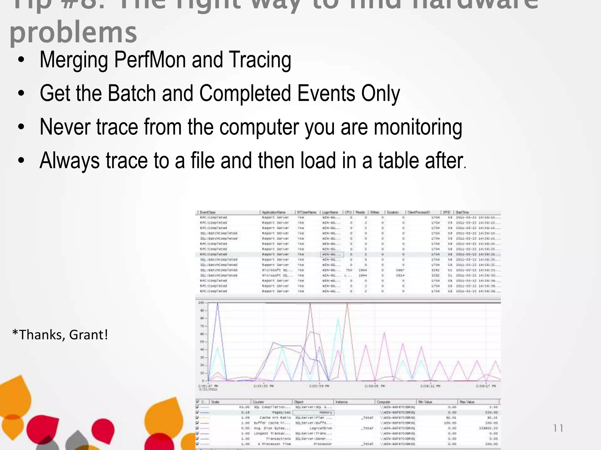 Tip #8: The right way to find hardware 
problems 
• Merging PerfMon and Tracing 
• Get the Batch and Completed Events Only 
• Never trace from the computer you are monitoring 
• Always trace to a file and then load in a table after. 
11 
*Thanks, Grant! 
 