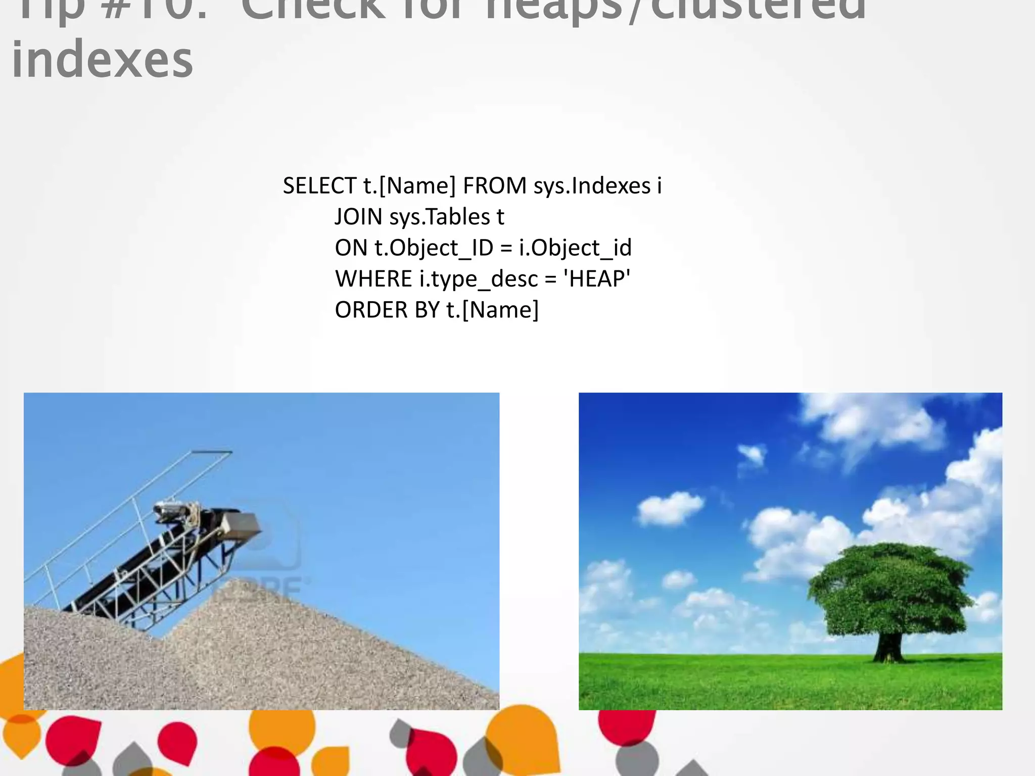 Tip #10: Check for heaps/clustered 
indexes 
SELECT t.[Name] FROM sys.Indexes i 
JOIN sys.Tables t 
ON t.Object_ID = i.Object_id 
WHERE i.type_desc = 'HEAP' 
ORDER BY t.[Name] 
 