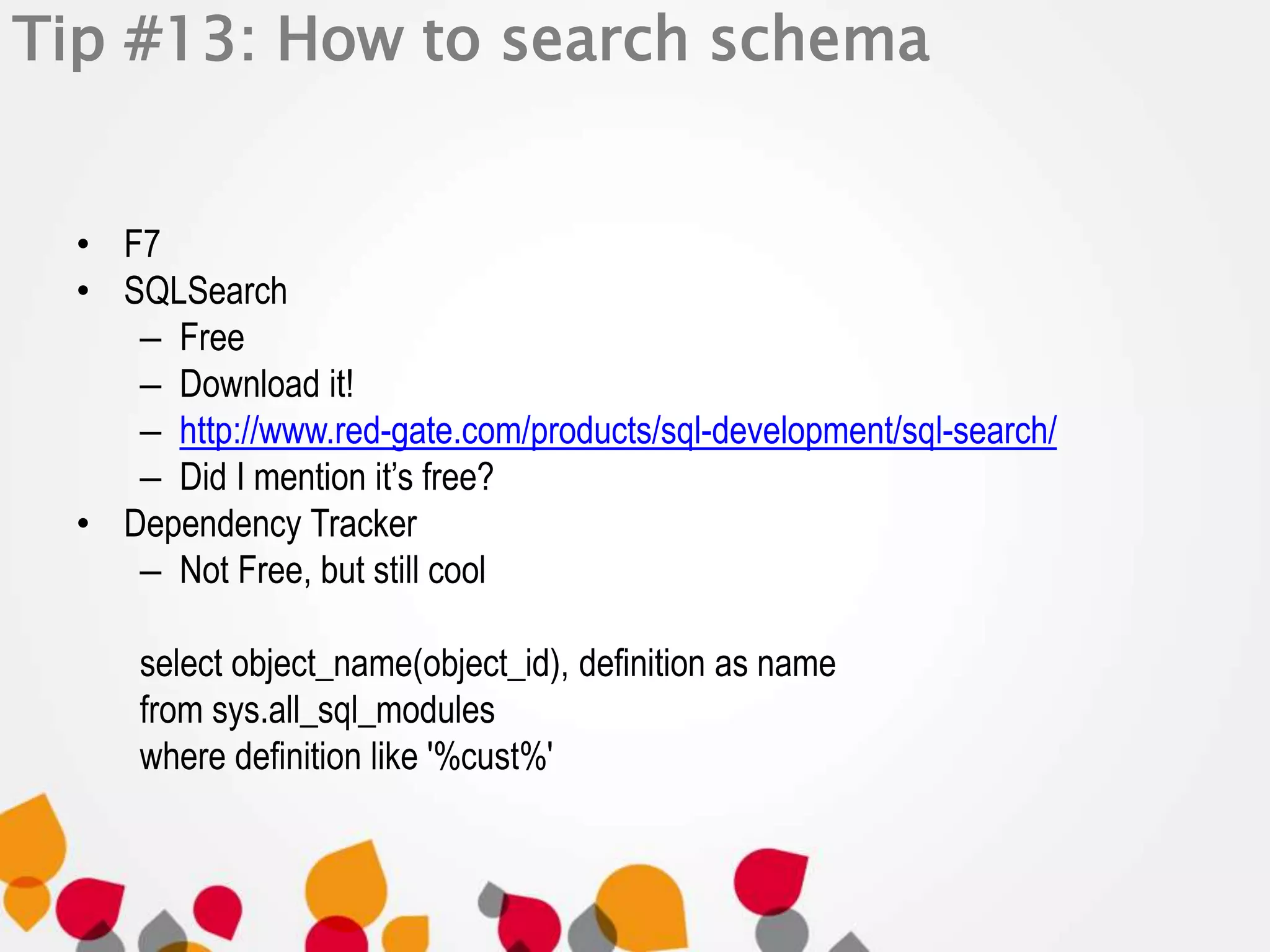 Tip #13: How to search schema 
• F7 
• SQLSearch 
– Free 
– Download it! 
– http://www.red-gate.com/products/sql-development/sql-search/ 
– Did I mention it’s free? 
• Dependency Tracker 
– Not Free, but still cool 
select object_name(object_id), definition as name 
from sys.all_sql_modules 
where definition like '%cust%' 
 