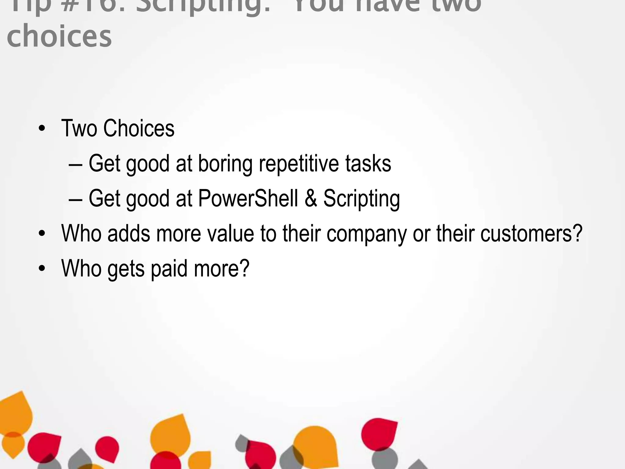 Tip #16: Scripting: You have two 
choices 
• Two Choices 
– Get good at boring repetitive tasks 
– Get good at PowerShell & Scripting 
• Who adds more value to their company or their customers? 
• Who gets paid more? 
 