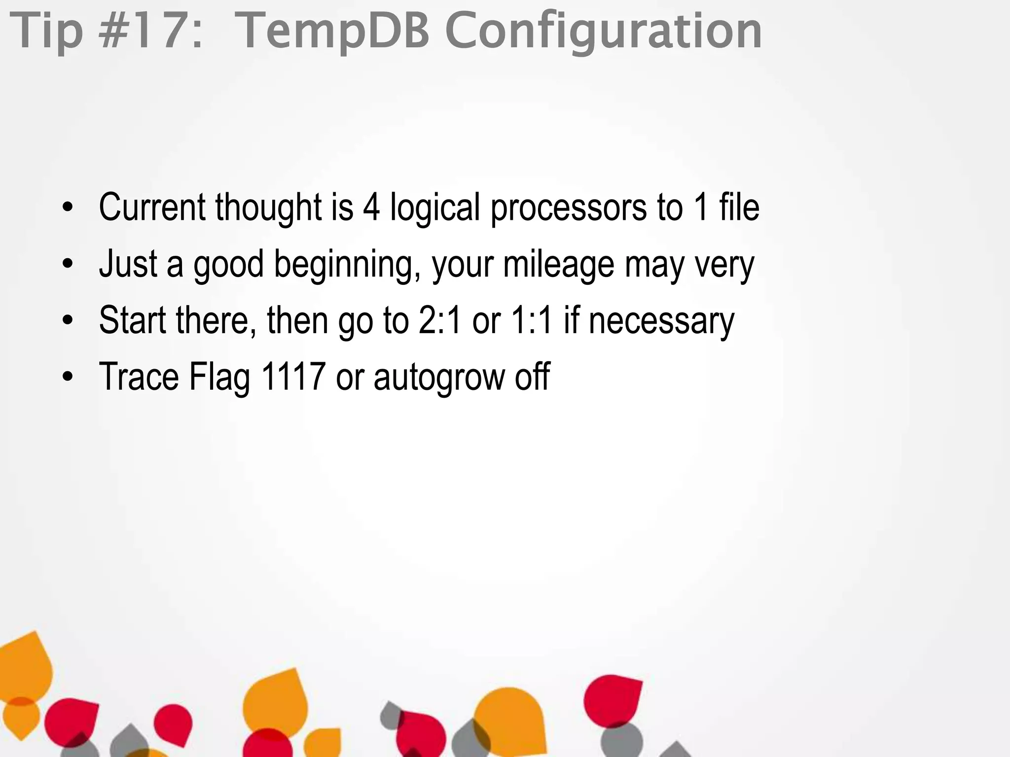 Tip #17: TempDB Configuration 
• Current thought is 4 logical processors to 1 file 
• Just a good beginning, your mileage may very 
• Start there, then go to 2:1 or 1:1 if necessary 
• Trace Flag 1117 or autogrow off 
 