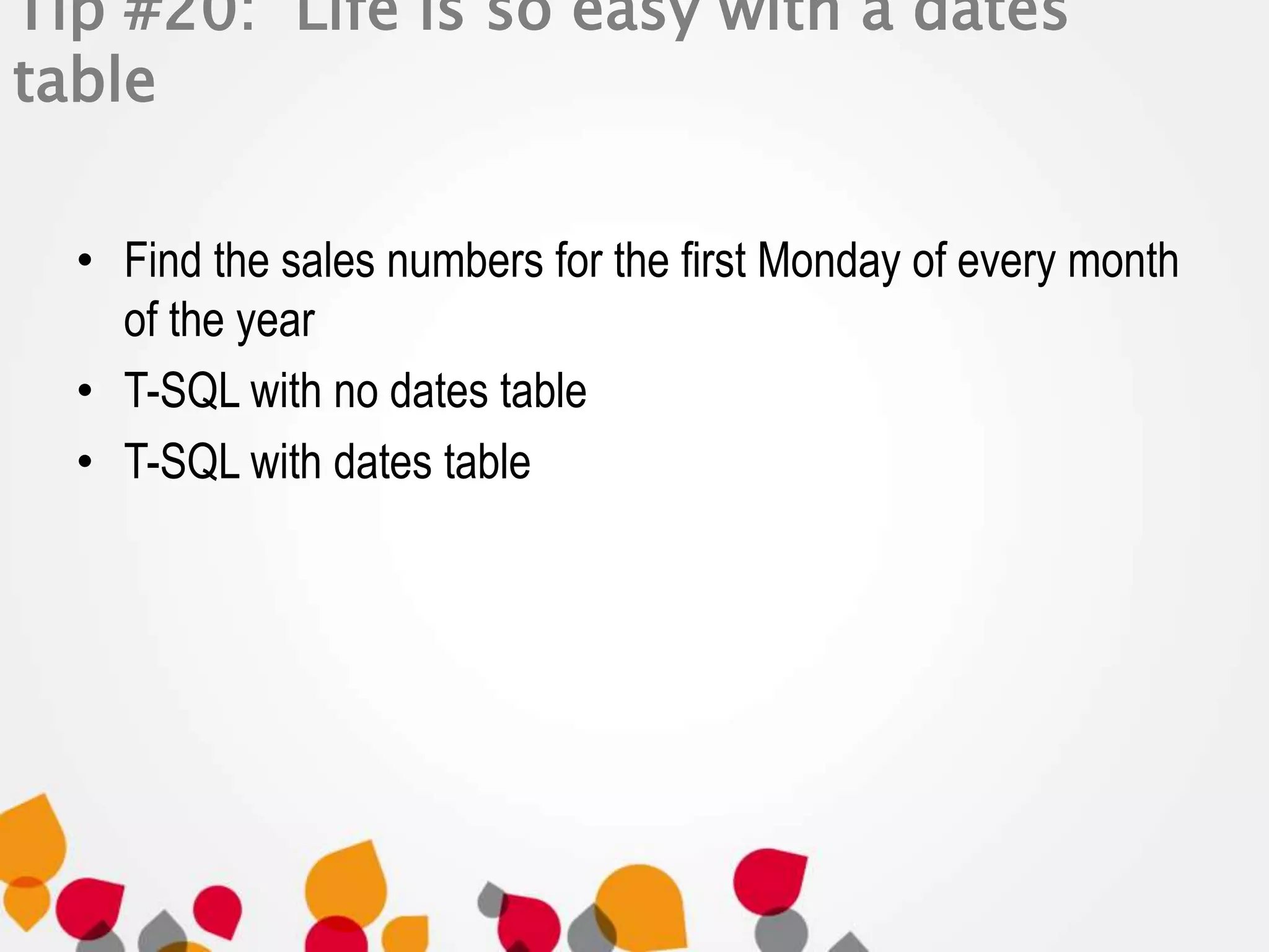 Tip #20: Life is so easy with a dates 
table 
• Find the sales numbers for the first Monday of every month 
of the year 
• T-SQL with no dates table 
• T-SQL with dates table 
 
