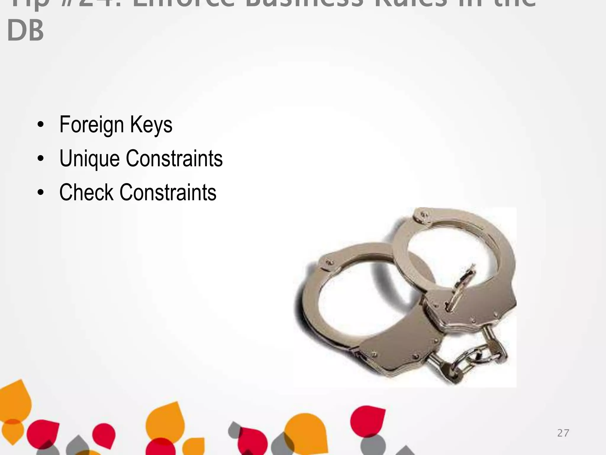 Tip #24: Enforce Business Rules in the 
DB 
• Foreign Keys 
• Unique Constraints 
• Check Constraints 
27 
 