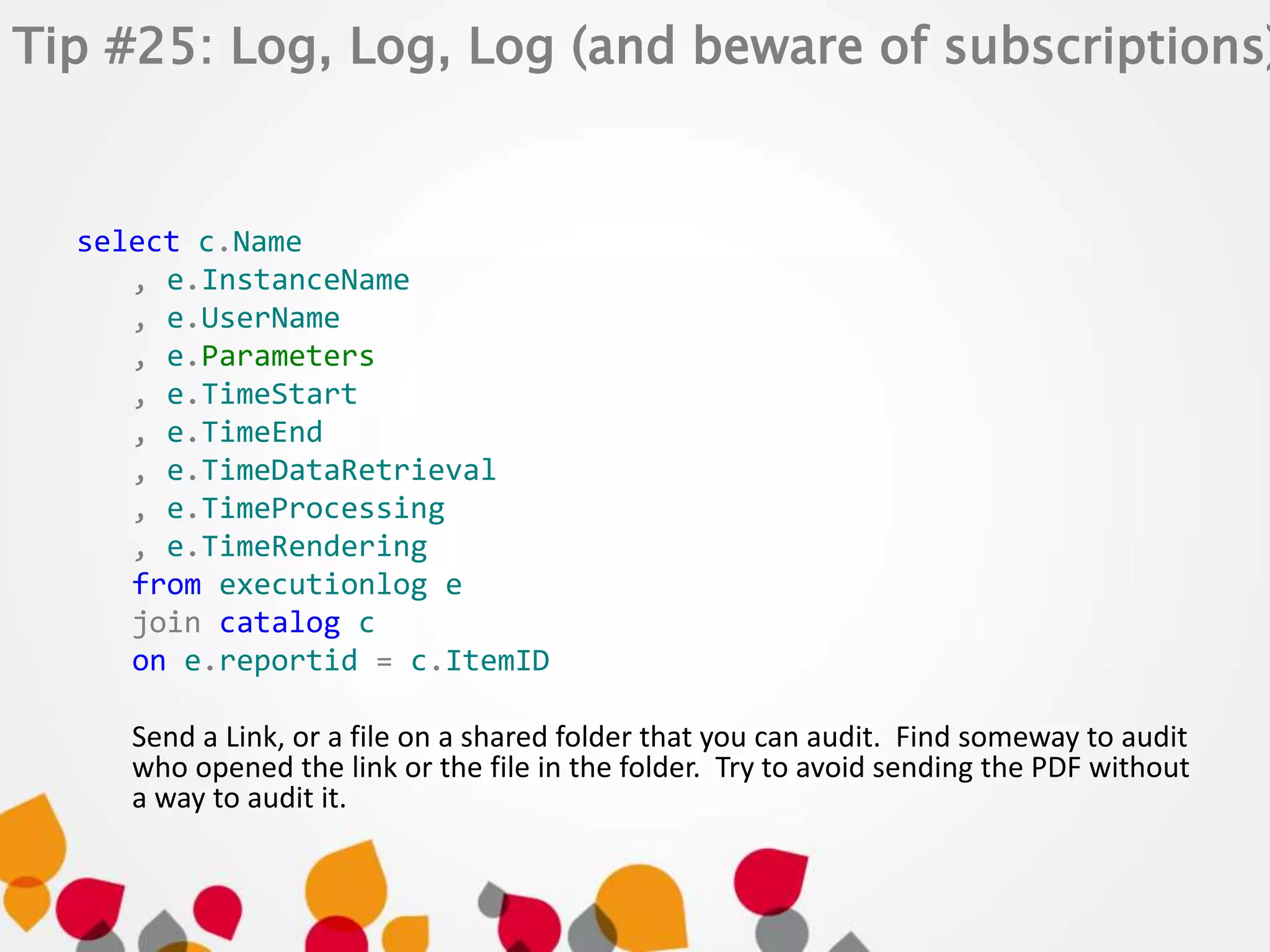 Tip #25: Log, Log, Log (and beware of subscriptions) 
select c.Name 
, e.InstanceName 
, e.UserName 
, e.Parameters 
, e.TimeStart 
, e.TimeEnd 
, e.TimeDataRetrieval 
, e.TimeProcessing 
, e.TimeRendering 
from executionlog e 
join catalog c 
on e.reportid = c.ItemID 
Send a Link, or a file on a shared folder that you can audit. Find someway to audit 
who opened the link or the file in the folder. Try to avoid sending the PDF without 
a way to audit it. 
 