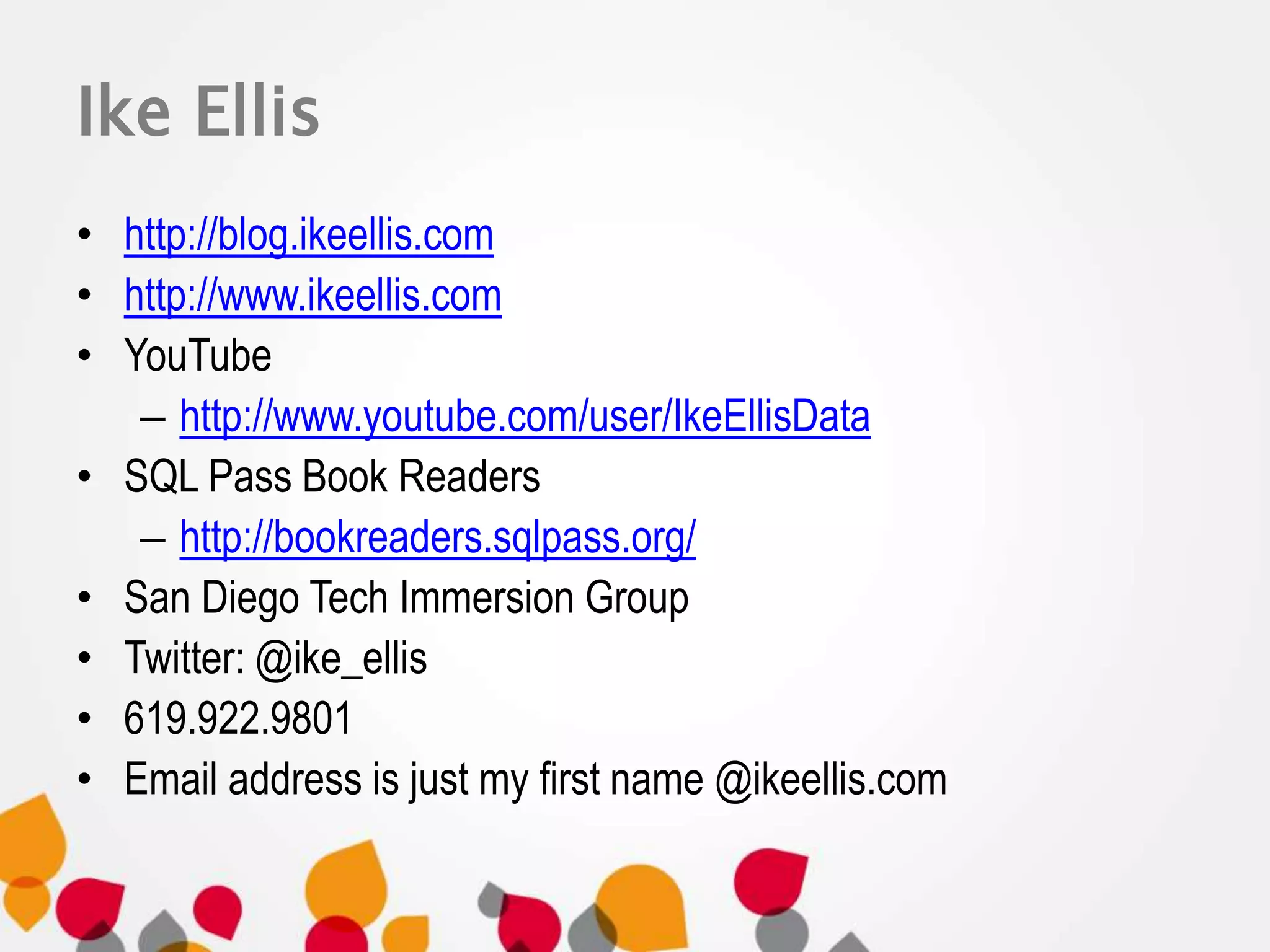 Ike Ellis 
• http://blog.ikeellis.com 
• http://www.ikeellis.com 
• YouTube 
– http://www.youtube.com/user/IkeEllisData 
• SQL Pass Book Readers 
– http://bookreaders.sqlpass.org/ 
• San Diego Tech Immersion Group 
• Twitter: @ike_ellis 
• 619.922.9801 
• Email address is just my first name @ikeellis.com 
