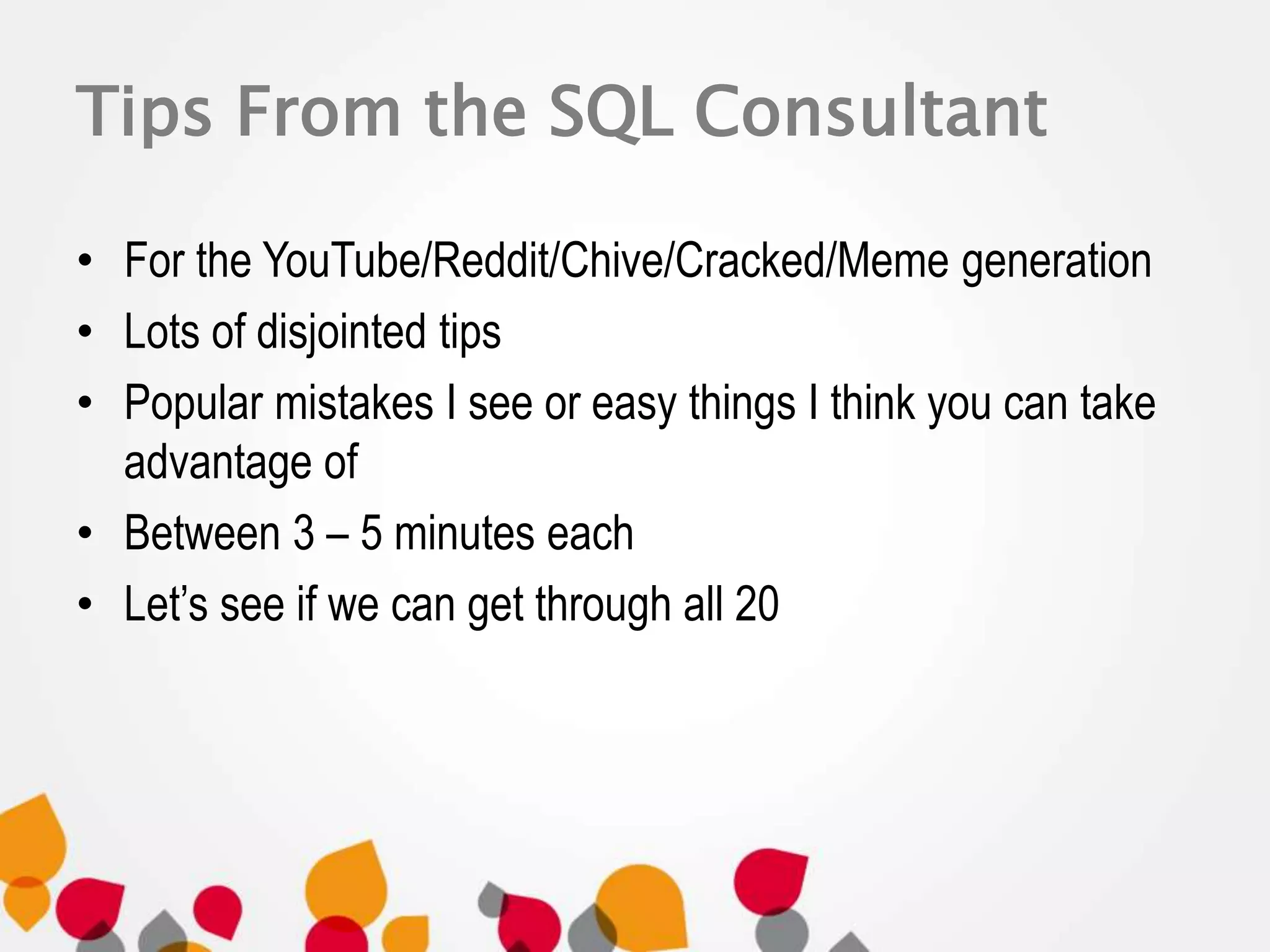 Tips From the SQL Consultant 
• For the YouTube/Reddit/Chive/Cracked/Meme generation 
• Lots of disjointed tips 
• Popular mistakes I see or easy things I think you can take 
advantage of 
• Between 3 – 5 minutes each 
• Let’s see if we can get through all 20 
 