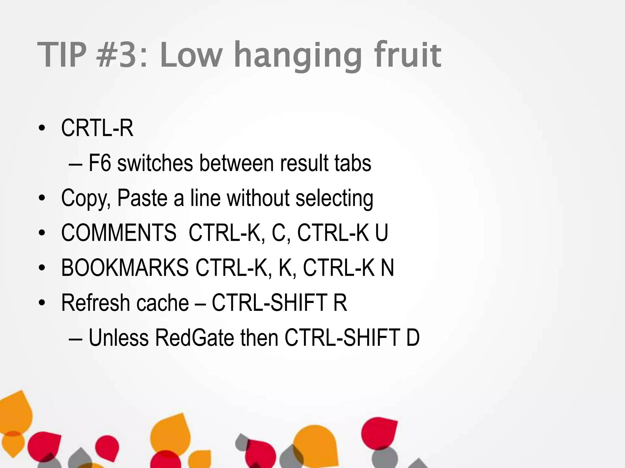TIP #3: Low hanging fruit 
• CRTL-R 
– F6 switches between result tabs 
• Copy, Paste a line without selecting 
• COMMENTS CTRL-K, C, CTRL-K U 
• BOOKMARKS CTRL-K, K, CTRL-K N 
• Refresh cache – CTRL-SHIFT R 
– Unless RedGate then CTRL-SHIFT D 
 