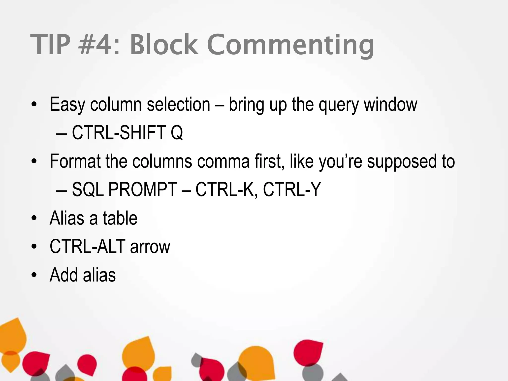 TIP #4: Block Commenting 
• Easy column selection – bring up the query window 
– CTRL-SHIFT Q 
• Format the columns comma first, like you’re supposed to 
– SQL PROMPT – CTRL-K, CTRL-Y 
• Alias a table 
• CTRL-ALT arrow 
• Add alias 
 