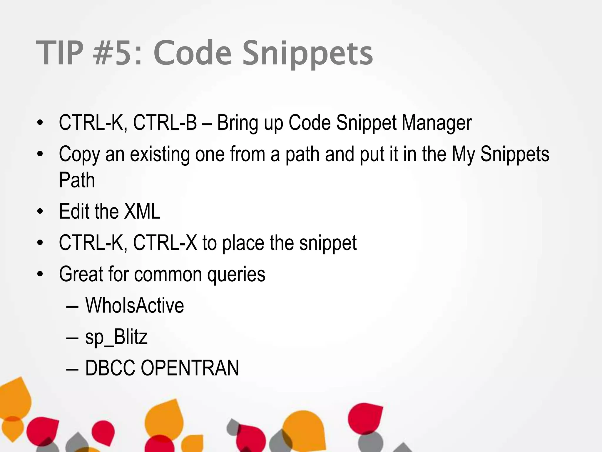 TIP #5: Code Snippets 
• CTRL-K, CTRL-B – Bring up Code Snippet Manager 
• Copy an existing one from a path and put it in the My Snippets 
Path 
• Edit the XML 
• CTRL-K, CTRL-X to place the snippet 
• Great for common queries 
– WhoIsActive 
– sp_Blitz 
– DBCC OPENTRAN 
 