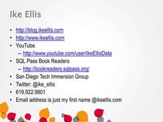 Ike Ellis 
• http://blog.ikeellis.com 
• http://www.ikeellis.com 
• YouTube 
– http://www.youtube.com/user/IkeEllisData 
• SQL Pass Book Readers 
– http://bookreaders.sqlpass.org/ 
• San Diego Tech Immersion Group 
• Twitter: @ike_ellis 
• 619.922.9801 
• Email address is just my first name @ikeellis.com 
