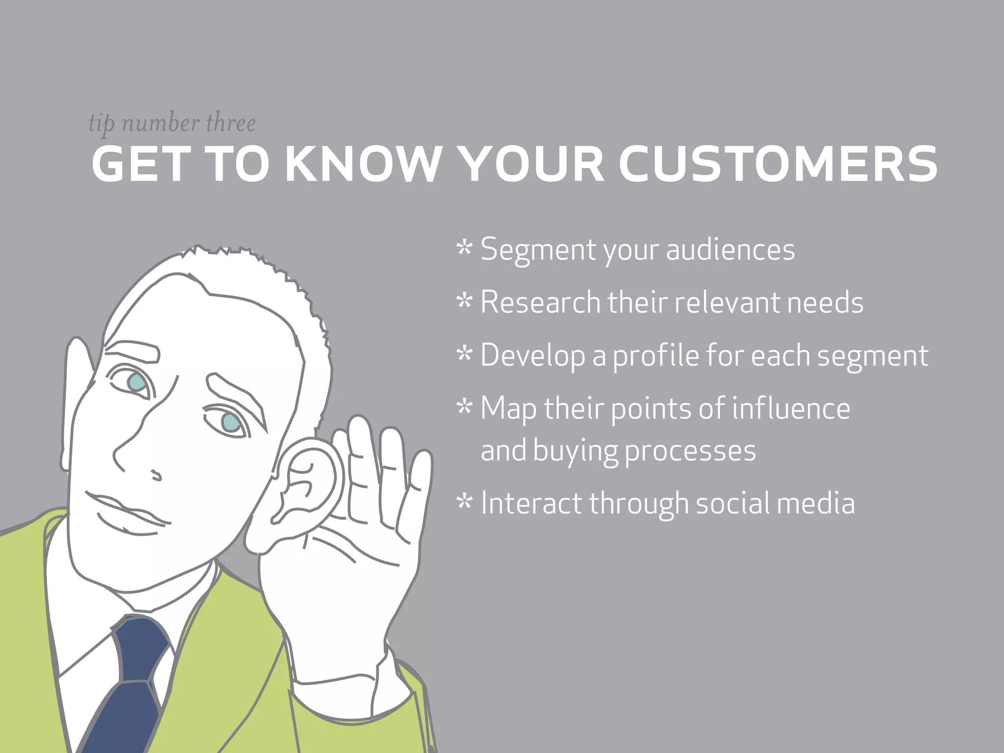 tip number three
get to know your customers
                   * Segment your audiences
                   * Research their relevant needs
                   * Develop a profile for each segment
                   * Map their points of influence
                    and buying processes

                   * Interact through social media
 