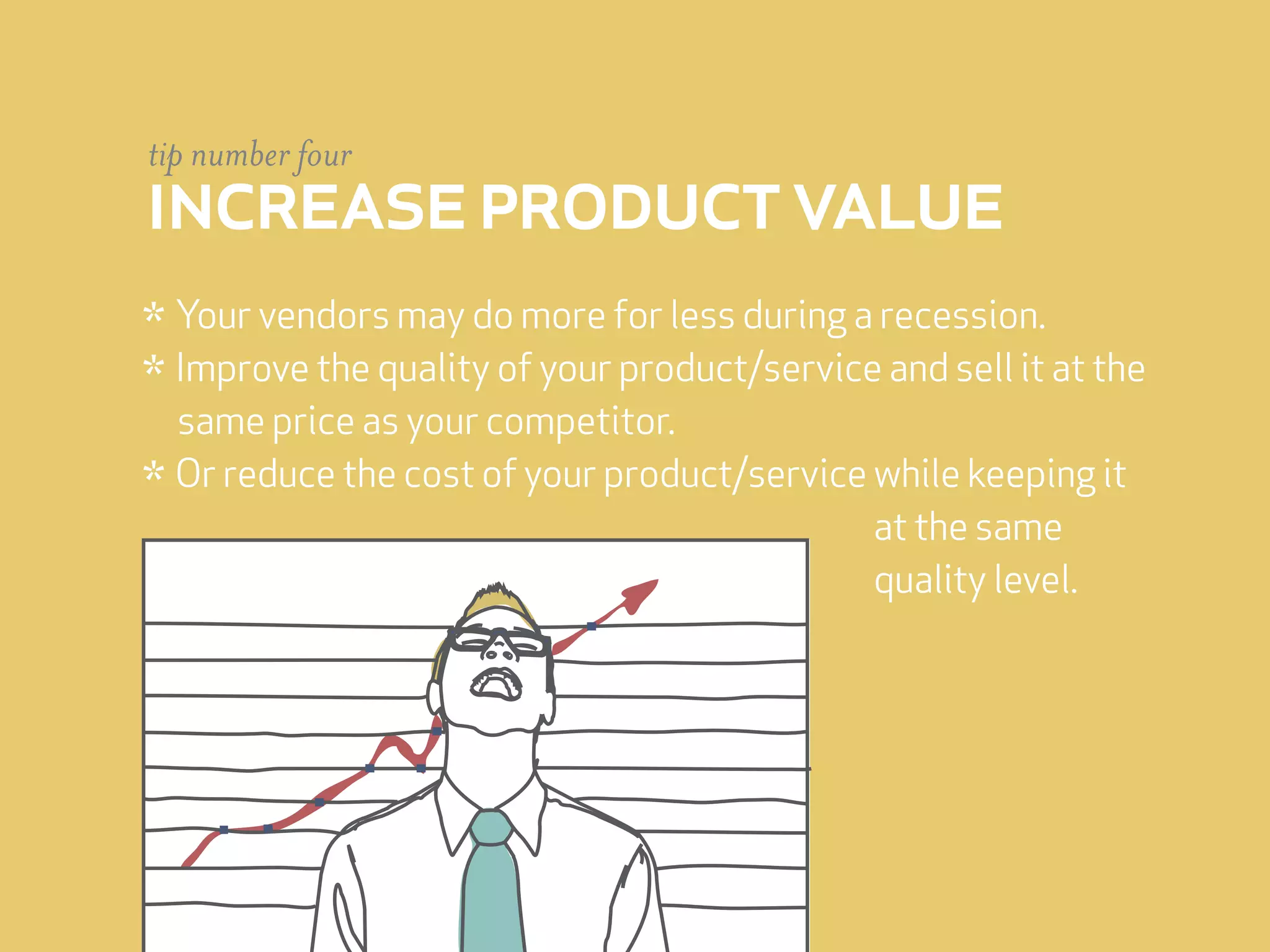tip number four
increase product value
* Your vendors may do more for less during a recession.
* Improve the quality of your product/service and sell it at the
  same price as your competitor.
* Or reduce the cost of your product/service while keeping it
                                             at the same
                                             quality level.
 