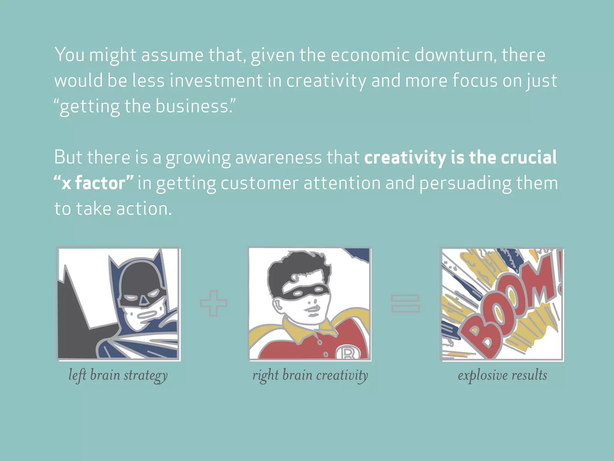 You might assume that, given the economic downturn, there
would be less investment in creativity and more focus on just
“getting the business.”

But there is a growing awareness that creativity is the crucial
“x factor” in getting customer attention and persuading them
to take action.




 left brain strategy    right brain creativity    explosive results
 