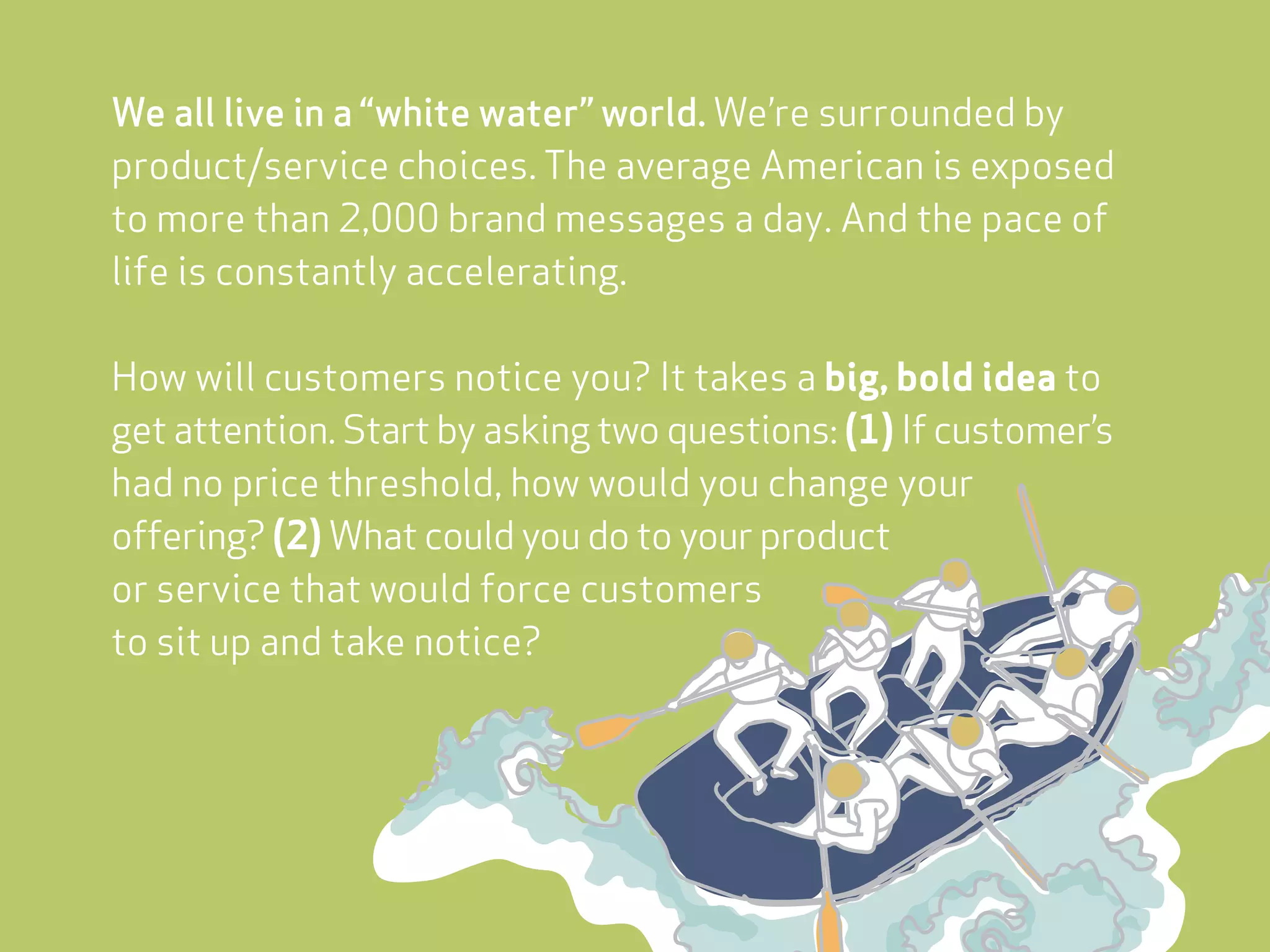 We all live in a “white water” world. We’re surrounded by
product/service choices. The average American is exposed
to more than 2,000 brand messages a day. And the pace of
life is constantly accelerating.

How will customers notice you? It takes a big, bold idea to
get attention. Start by asking two questions: (1) If customer’s
had no price threshold, how would you change your
offering? (2) What could you do to your product
or service that would force customers
to sit up and take notice?
 