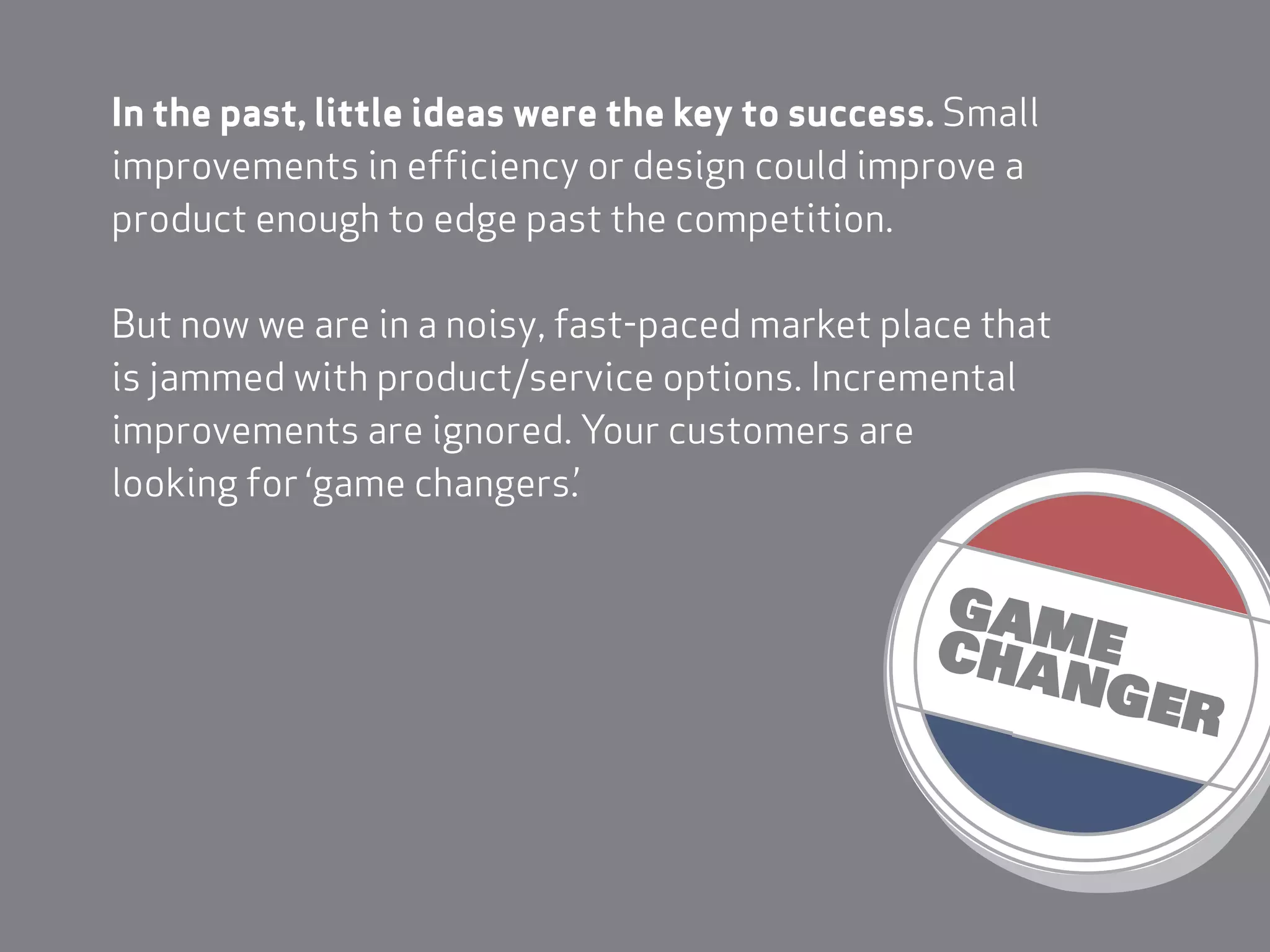 In the past, little ideas were the key to success. Small
improvements in efficiency or design could improve a
product enough to edge past the competition.

But now we are in a noisy, fast-paced market place that
is jammed with product/service options. Incremental
improvements are ignored. Your customers are
looking for ‘game changers.’
 