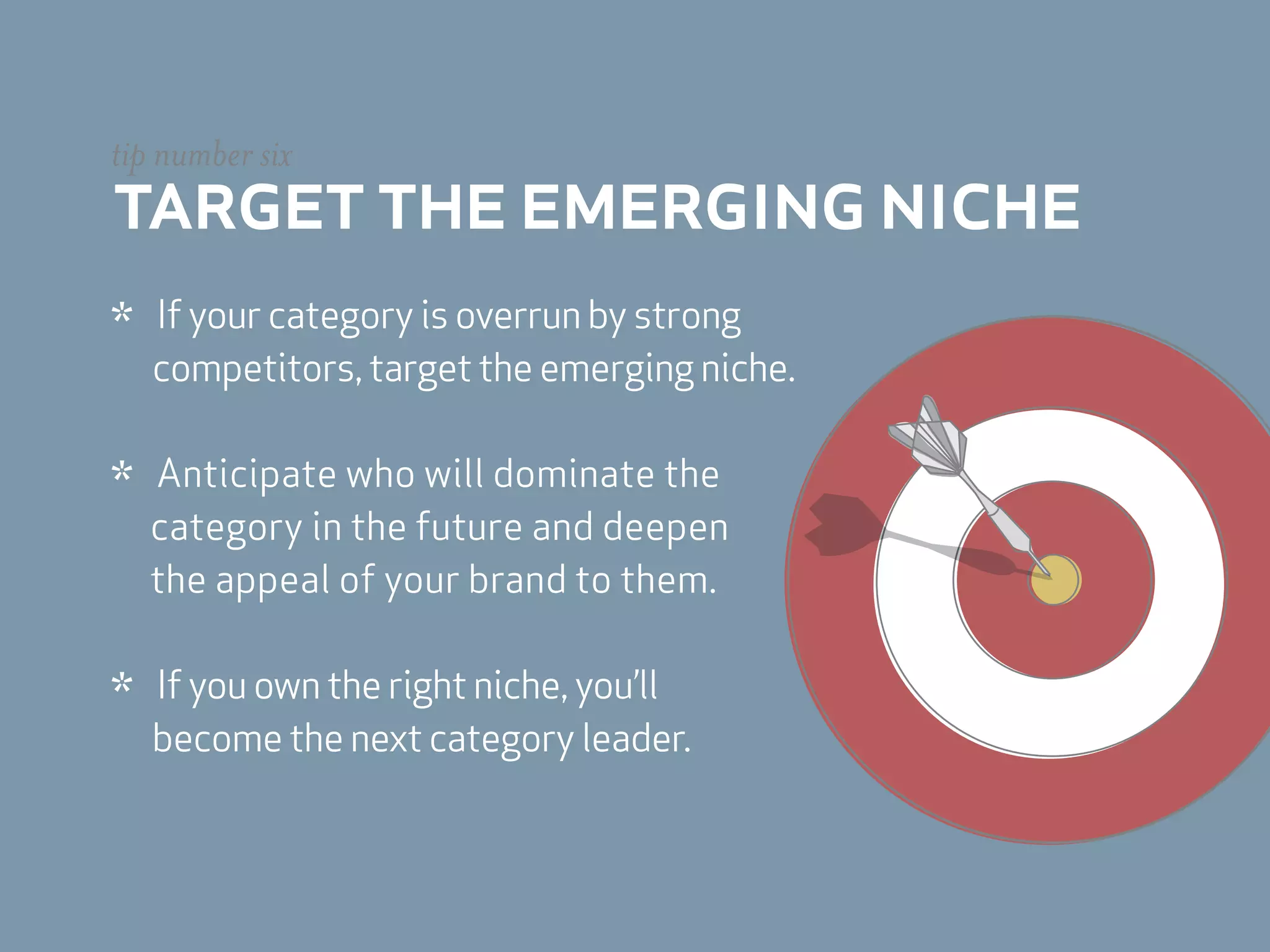 tip number six
target the emerging niche
*   If your category is overrun by strong
    competitors, target the emerging niche.


*   Anticipate who will dominate the
    category in the future and deepen
    the appeal of your brand to them.


*   If you own the right niche, you’ll
    become the next category leader.
 