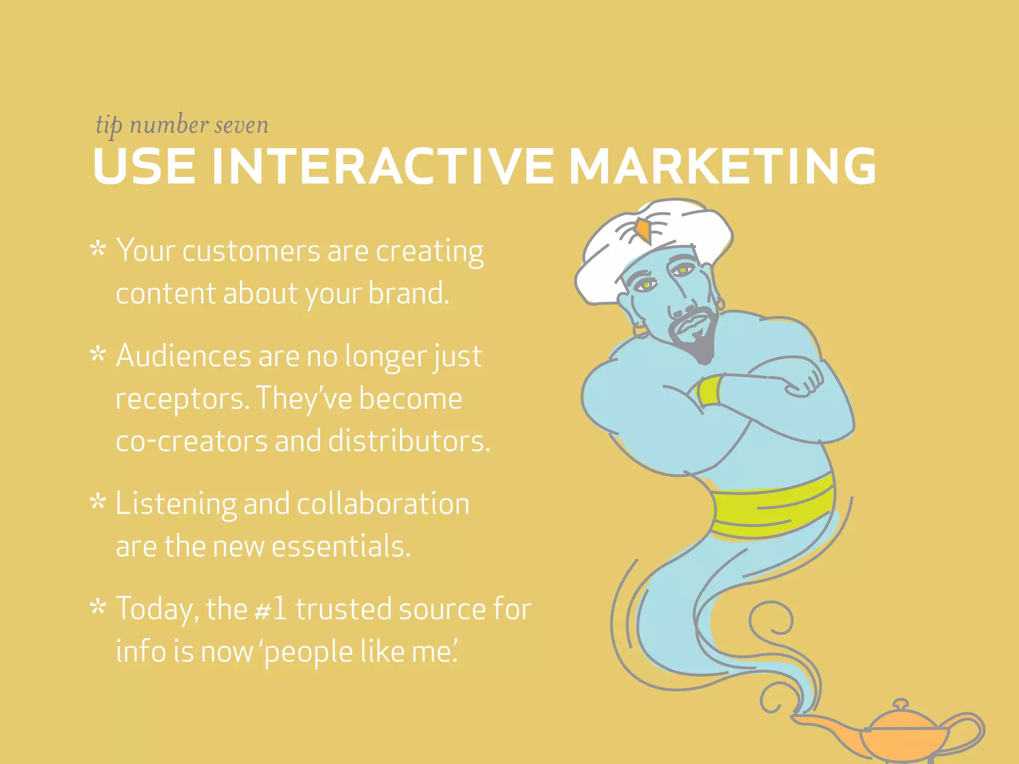 tip number seven
use interactive marketing
* Your customers are creating
 content about your brand.

* Audiences are no longer just
 receptors. They’ve become
 co-creators and distributors.

* Listening and collaboration
 are the new essentials.

* Today, the #1 trusted source for
 info is now ‘people like me.’
 