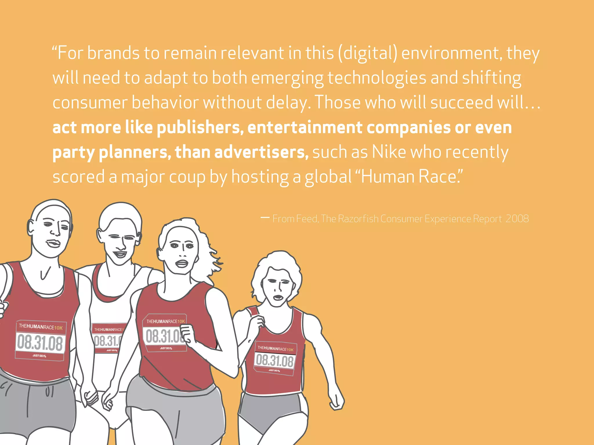 “For brands to remain relevant in this (digital) environment, they
           will need to adapt to both emerging technologies and shifting
           consumer behavior without delay. Those who will succeed will…
           act more like publishers, entertainment companies or even
           party planners, than advertisers, such as Nike who recently
           scored a major coup by hosting a global “Human Race.”

                                                      — From Feed, The Razorfish Consumer Experience Report 2008




                                    THEHUMANRACE10K
THEHUMANRACE10K
                  THEHUMANRACE10K




                                                      THEHUMANRACE1
                                                                   0K
 