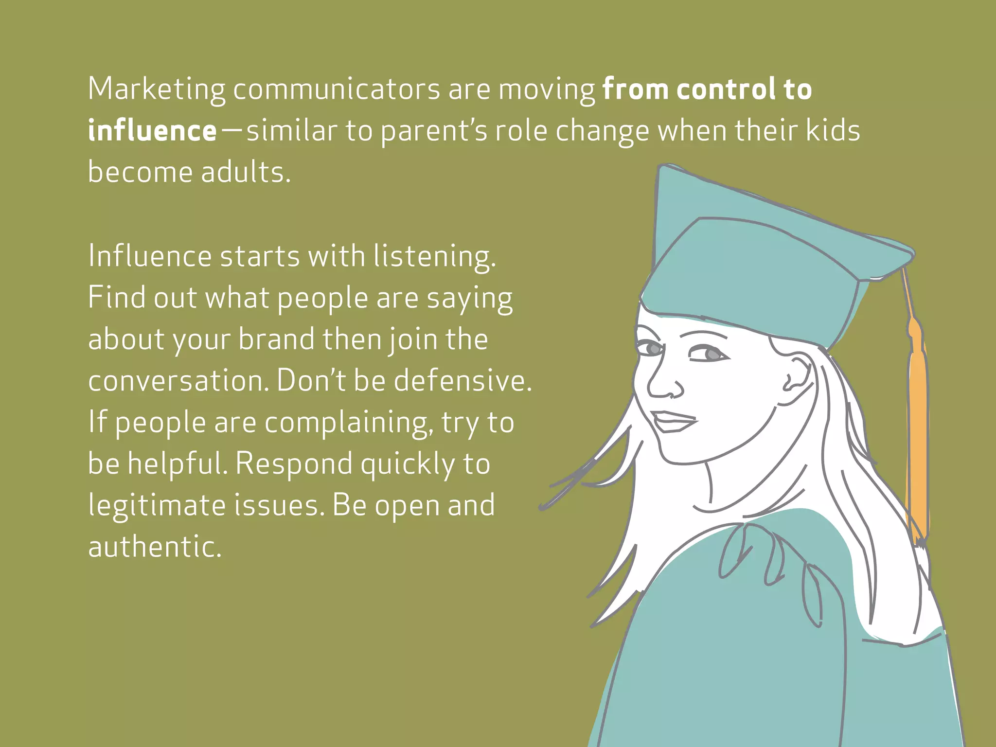 Marketing communicators are moving from control to
influence—similar to parent’s role change when their kids
become adults.

Influence starts with listening.
Find out what people are saying
about your brand then join the
conversation. Don’t be defensive.
If people are complaining, try to
be helpful. Respond quickly to
legitimate issues. Be open and
authentic.
 