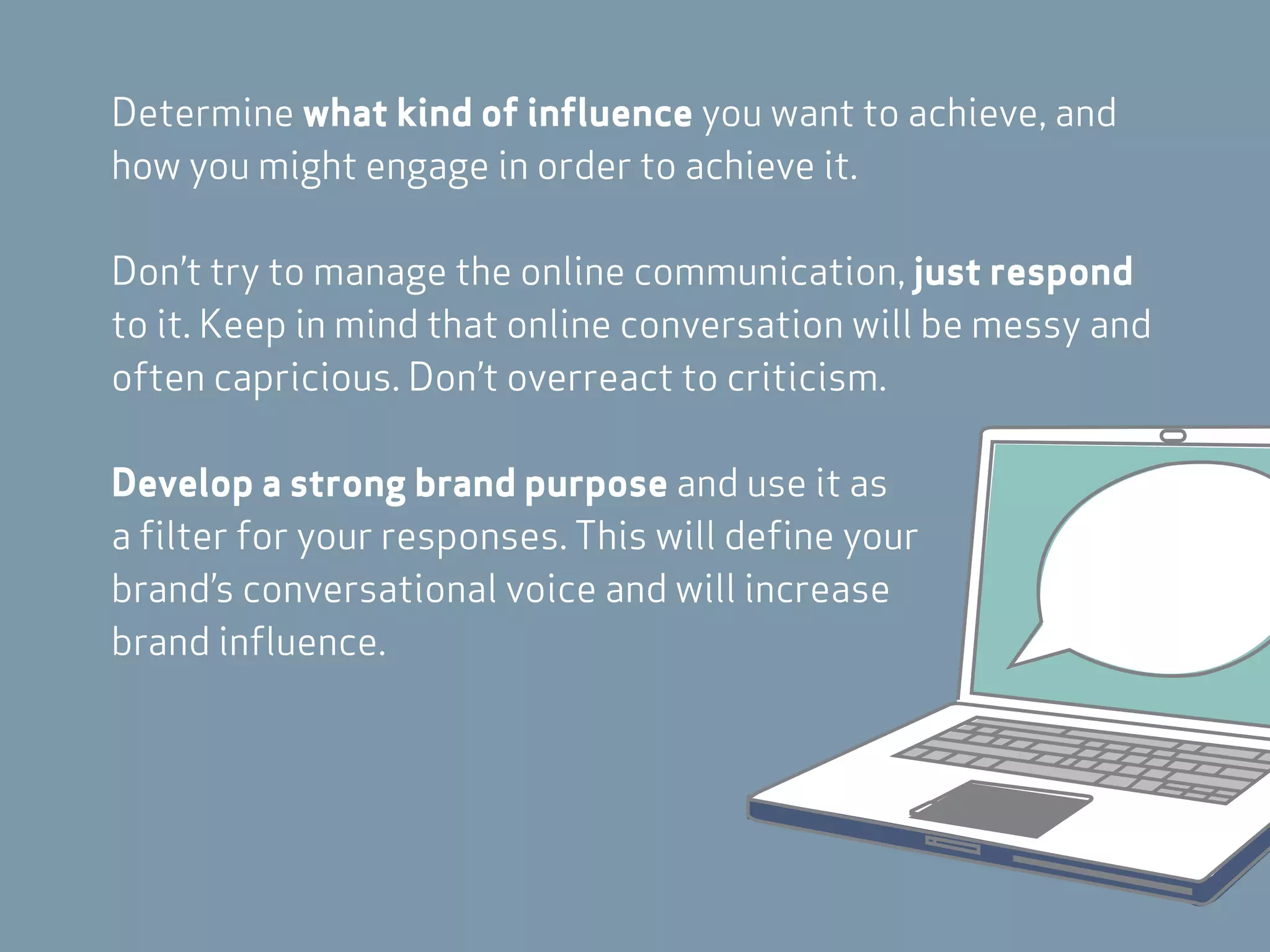 Determine what kind of influence you want to achieve, and
how you might engage in order to achieve it.

Don’t try to manage the online communication, just respond
to it. Keep in mind that online conversation will be messy and
often capricious. Don’t overreact to criticism.

Develop a strong brand purpose and use it as
a filter for your responses. This will define your
brand’s conversational voice and will increase
brand influence.
 
