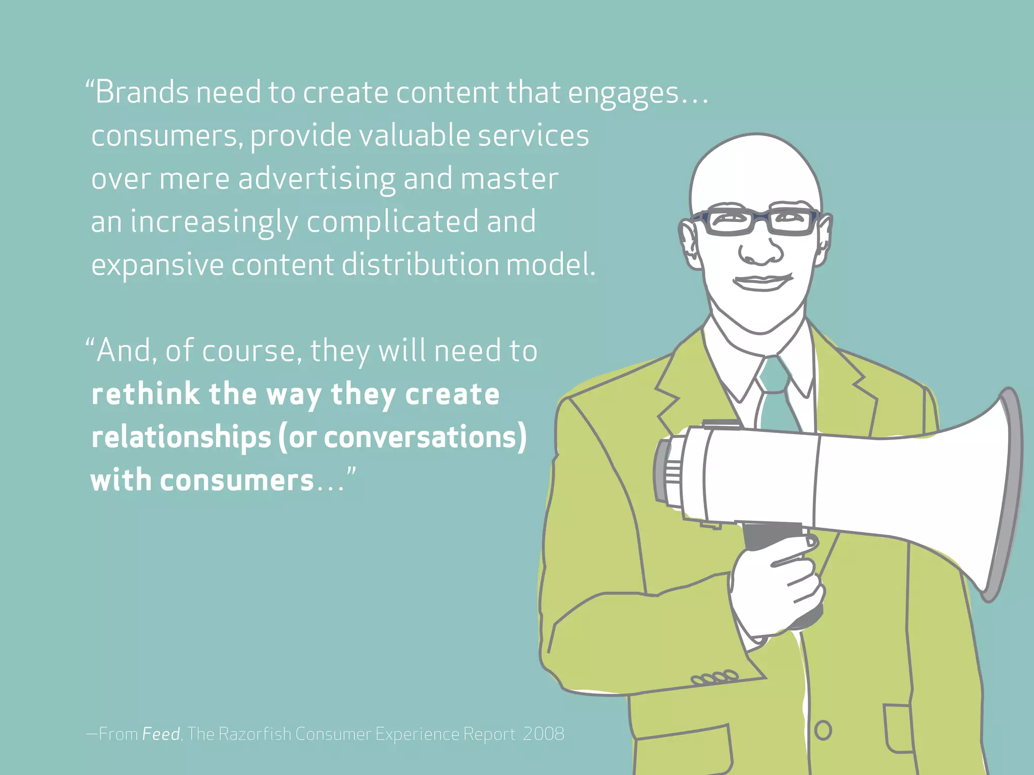 “Brands need to create content that engages…
 consumers, provide valuable services
 over mere advertising and master
an increasingly complicated and
 expansive content distribution model.

“And, of course, they will need to
 rethink the way they create
 relationships (or conversations)
with consumers…”




—From Feed, The Razorfish Consumer Experience Report 2008
 