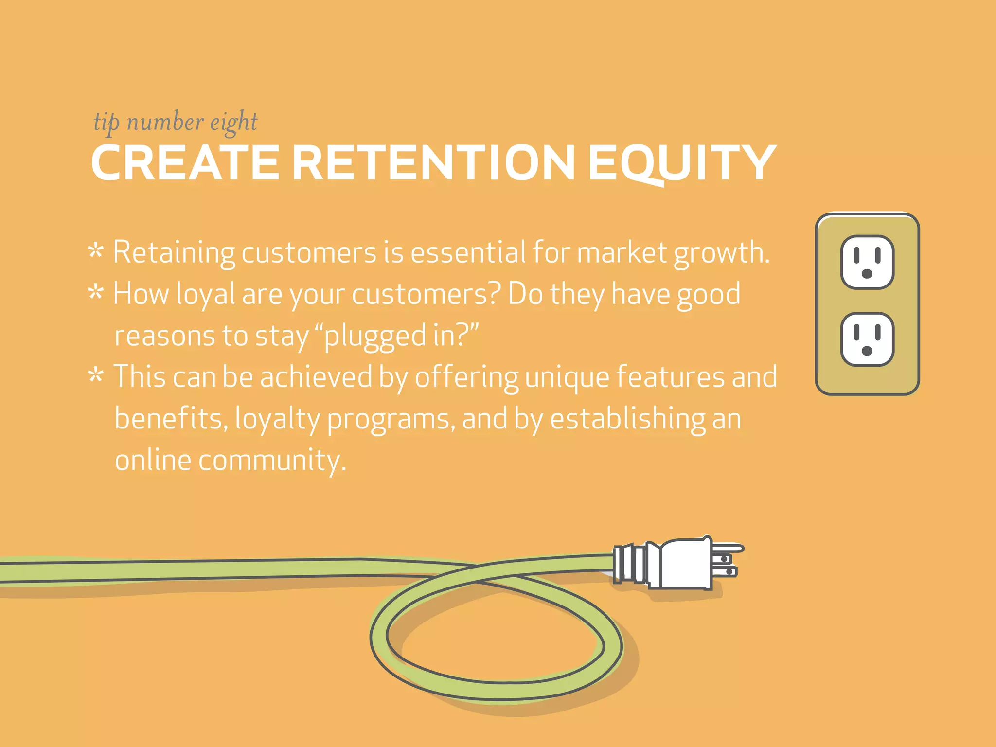 tip number eight
create retention equity
* Retaining customers is essential for market growth.
* How loyal are your customers? Do they have good
  reasons to stay “plugged in?”
* This can be achieved by offering unique features and
  benefits, loyalty programs, and by establishing an
  online community.
 