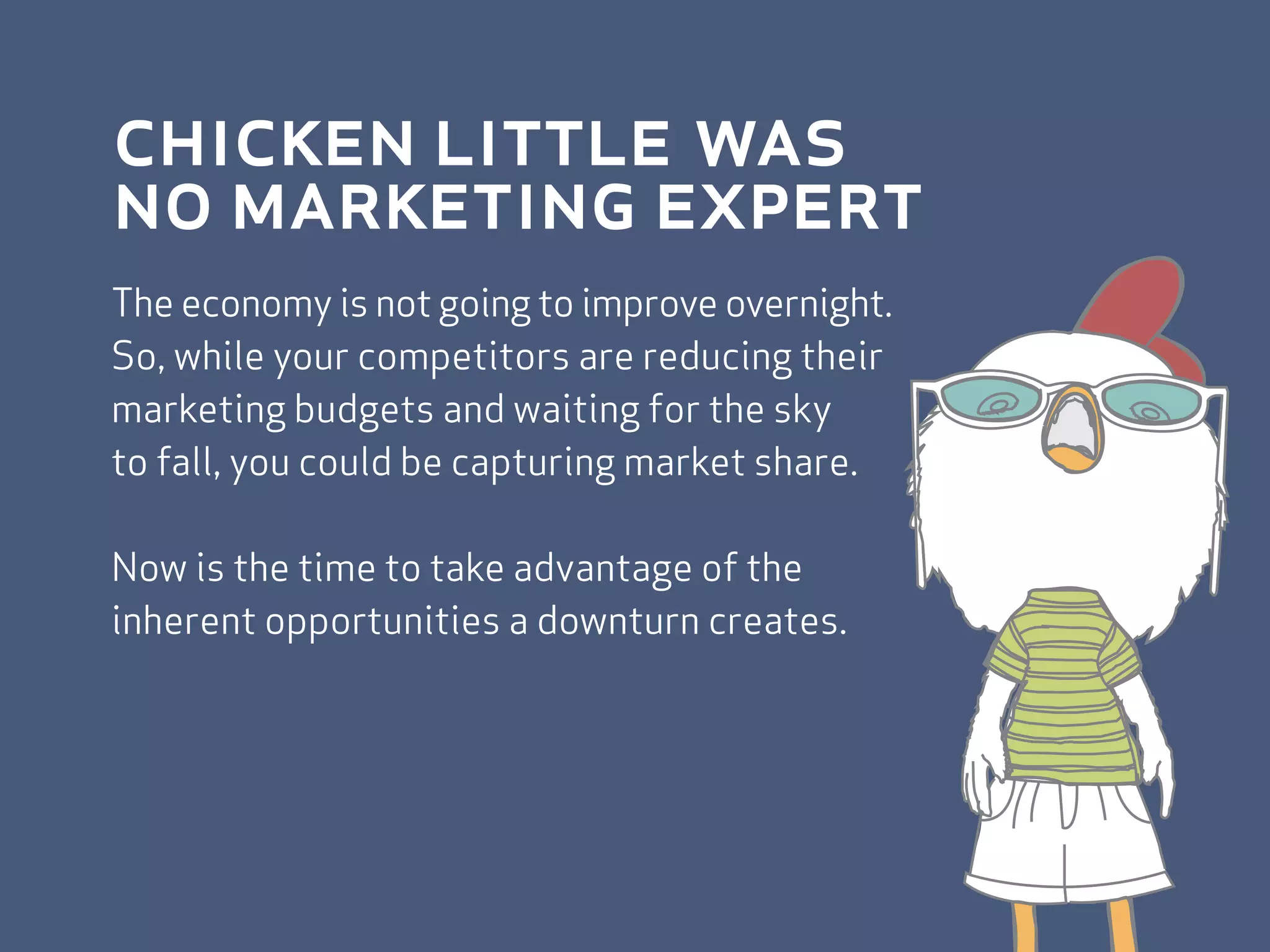 chicken little was
no marketing expert
The economy is not going to improve overnight.
So, while your competitors are reducing their
marketing budgets and waiting for the sky
to fall, you could be capturing market share.

Now is the time to take advantage of the
inherent opportunities a downturn creates.
 