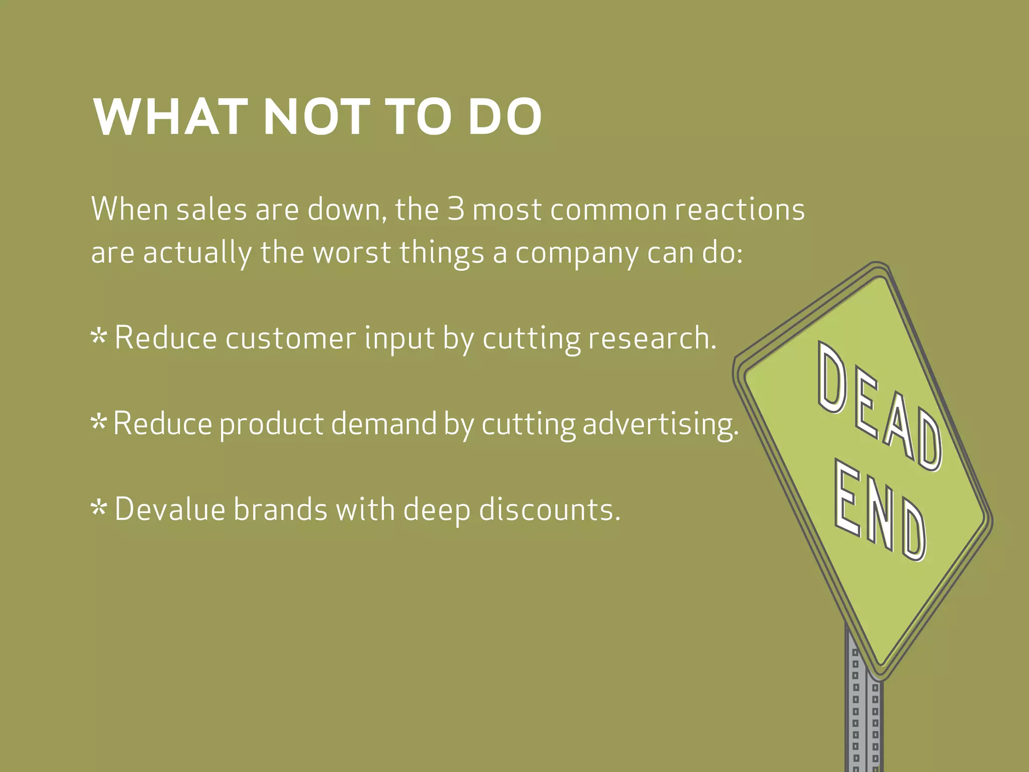 what not to do
When sales are down, the 3 most common reactions
are actually the worst things a company can do:


* Reduce customer input by cutting research.
* Reduce product demand by cutting advertising.
* Devalue brands with deep discounts.
 