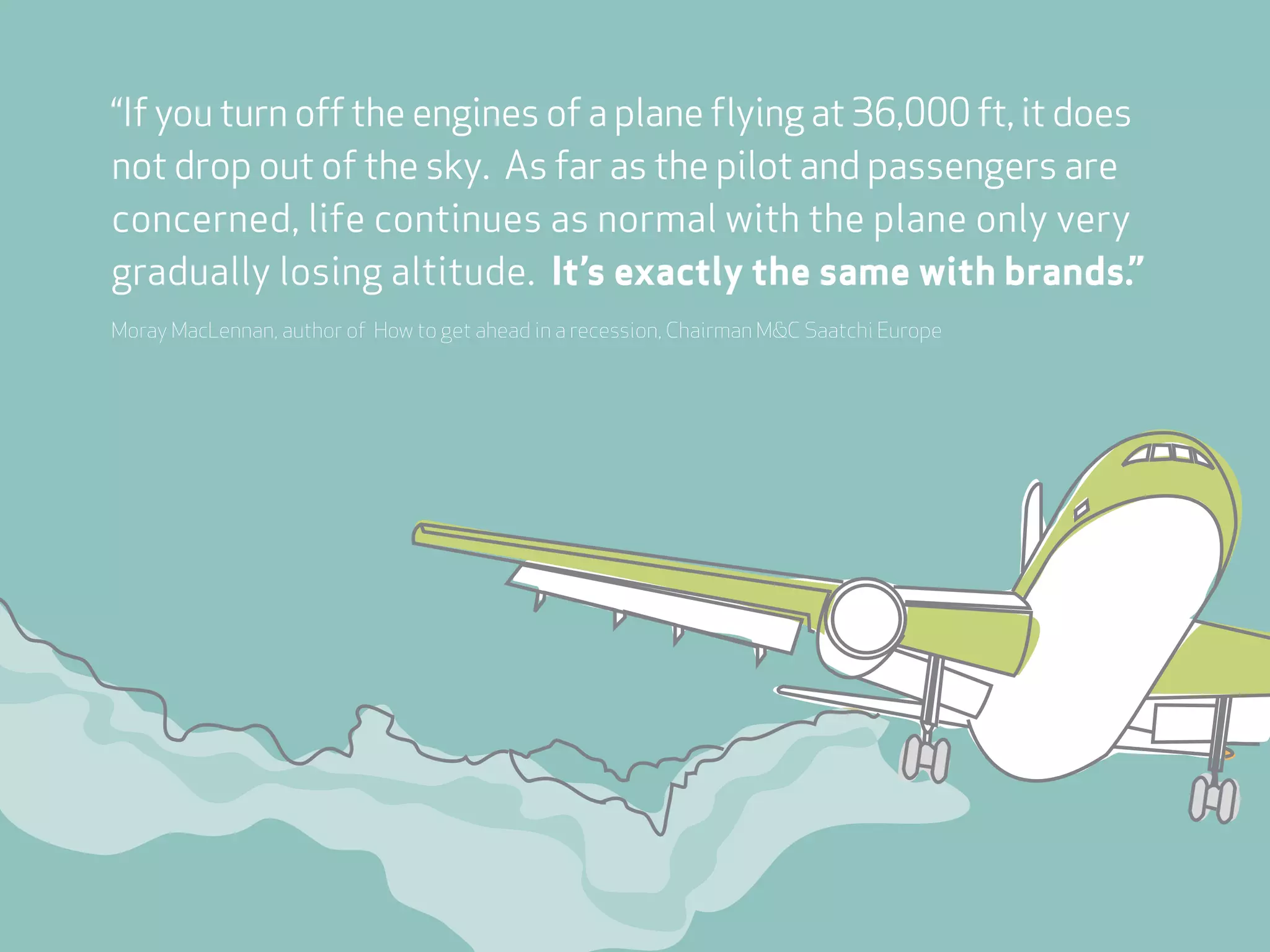 “If you turn off the engines of a plane flying at 36,000 ft, it does
not drop out of the sky. As far as the pilot and passengers are
concerned, life continues as normal with the plane only very
gradually losing altitude. It’s exactly the same with brands.”
Moray MacLennan, author of How to get ahead in a recession, Chairman M&C Saatchi Europe
 