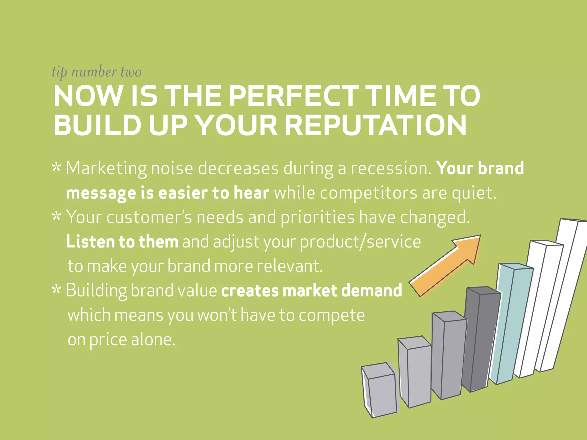 tip number two
now is the perfect time to
build up your reputation
* Marketing noise decreases during a recession. Your brand
  message is easier to hear while competitors are quiet.
* Your customer’s needs and priorities have changed.
  Listen to them and adjust your product/service
  to make your brand more relevant.
* Building brand value creates market demand
  which means you won’t have to compete
  on price alone.
 