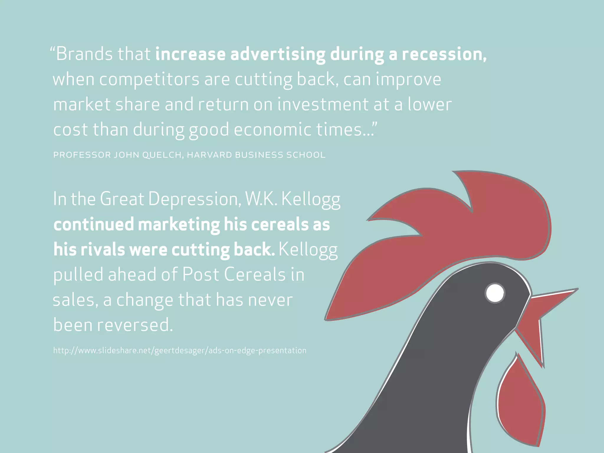 “Brands that increase advertising during a recession,
when competitors are cutting back, can improve
 market share and return on investment at a lower
cost than during good economic times...”
professor john quelch, harvard business school



In the Great Depression, W.K. Kellogg
continued marketing his cereals as
his rivals were cutting back. Kellogg
pulled ahead of Post Cereals in
sales, a change that has never
been reversed.
http://www.slideshare.net/geertdesager/ads-on-edge-presentation
 