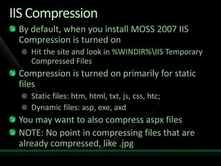 IIS CompressionBy default, when you install MOSS 2007 IIS Compression is turned onHit the site and look in %WINDIR%\IIS Temporary Compressed FilesCompression is turned on primarily for static filesStatic files: htm, html, txt, js, css, htc;Dynamic files: asp, exe, axdYou may want to also compress aspx filesNOTE: No point in compressing files that are already compressed, like .jpg