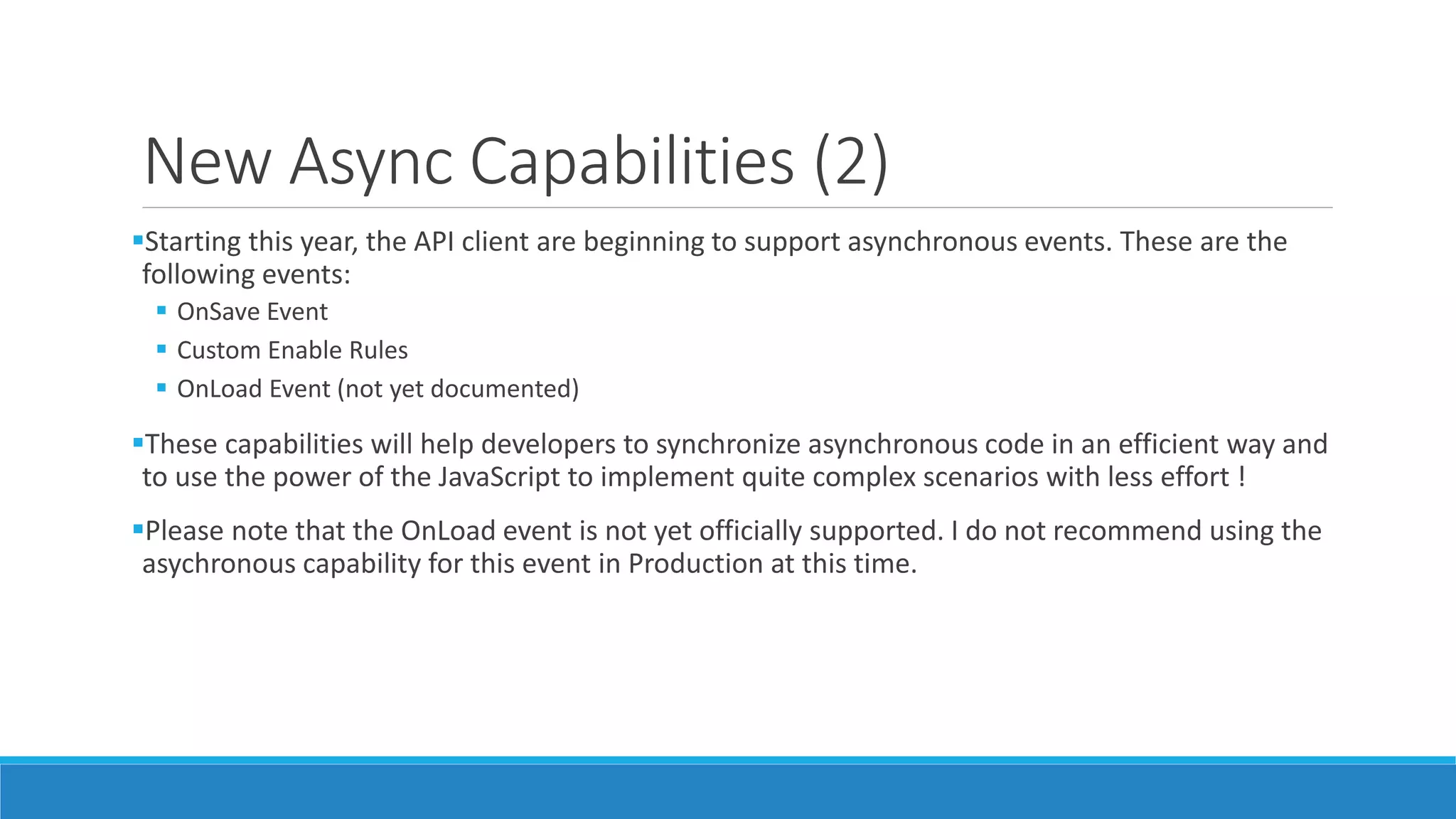 New Async Capabilities (2) Starting this year, the API client are beginning to support asynchronous events. These are the following events:  OnSave Event  Custom Enable Rules  OnLoad Event (not yet documented) These capabilities will help developers to synchronize asynchronous code in an efficient way and to use the power of the JavaScript to implement quite complex scenarios with less effort ! Please note that the OnLoad event is not yet officially supported. I do not recommend using the asychronous capability for this event in Production at this time. 