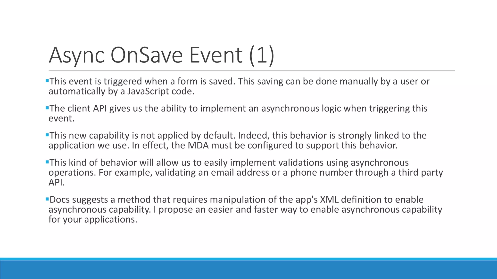 Async OnSave Event (1) This event is triggered when a form is saved. This saving can be done manually by a user or automatically by a JavaScript code. The client API gives us the ability to implement an asynchronous logic when triggering this event. This new capability is not applied by default. Indeed, this behavior is strongly linked to the application we use. In effect, the MDA must be configured to support this behavior. This kind of behavior will allow us to easily implement validations using asynchronous operations. For example, validating an email address or a phone number through a third party API. Docs suggests a method that requires manipulation of the app's XML definition to enable asynchronous capability. I propose an easier and faster way to enable asynchronous capability for your applications. 
